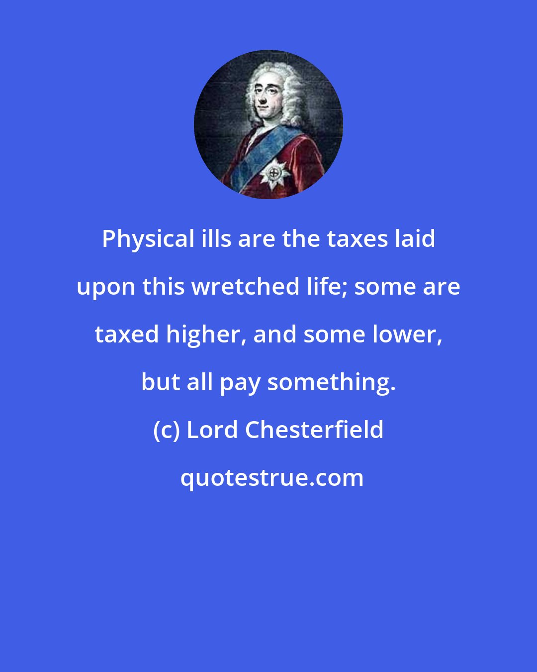 Lord Chesterfield: Physical ills are the taxes laid upon this wretched life; some are taxed higher, and some lower, but all pay something.