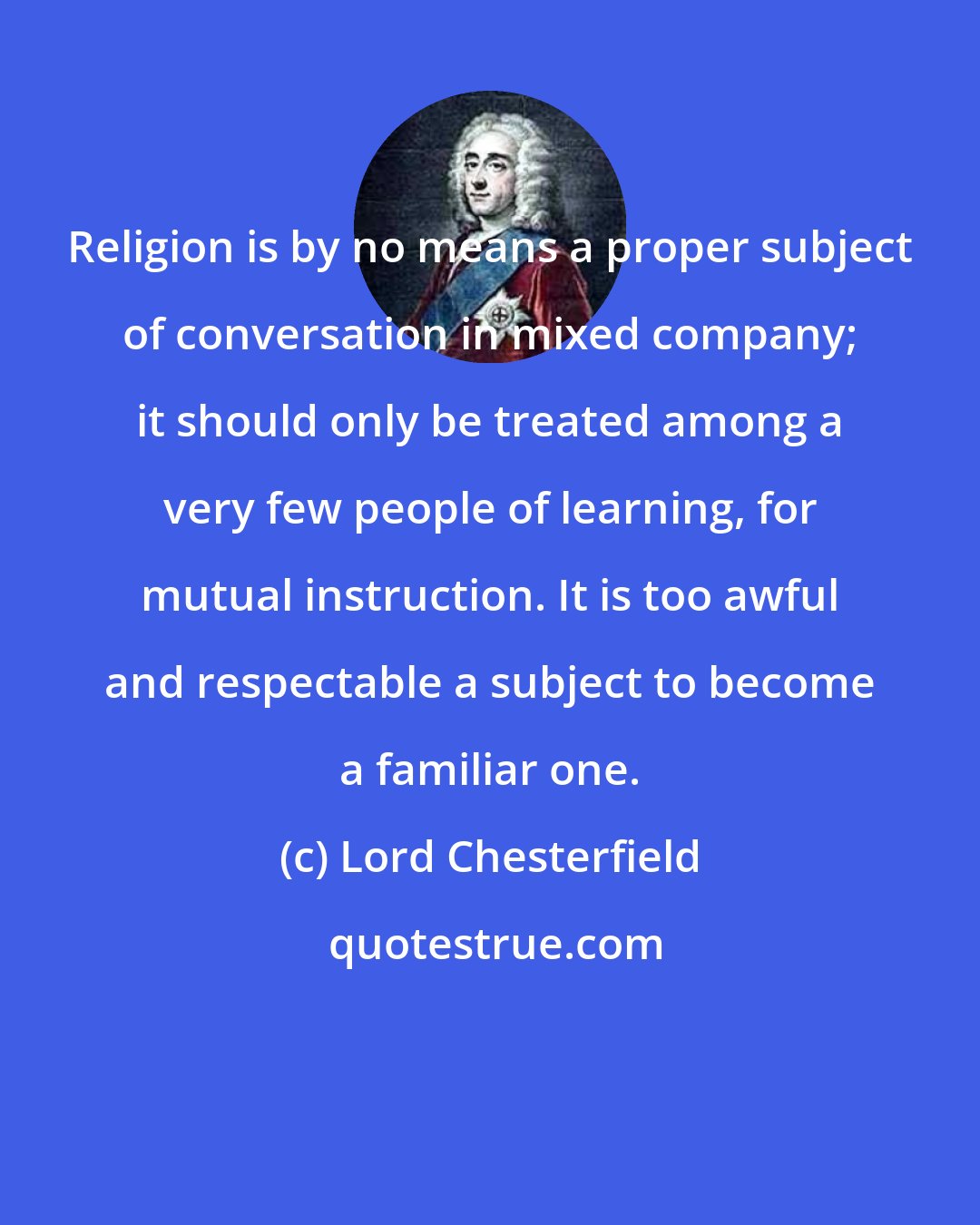 Lord Chesterfield: Religion is by no means a proper subject of conversation in mixed company; it should only be treated among a very few people of learning, for mutual instruction. It is too awful and respectable a subject to become a familiar one.