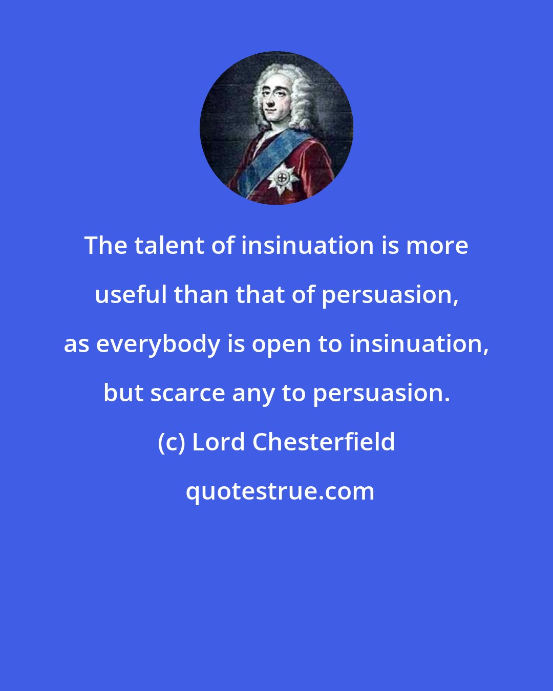 Lord Chesterfield: The talent of insinuation is more useful than that of persuasion, as everybody is open to insinuation, but scarce any to persuasion.