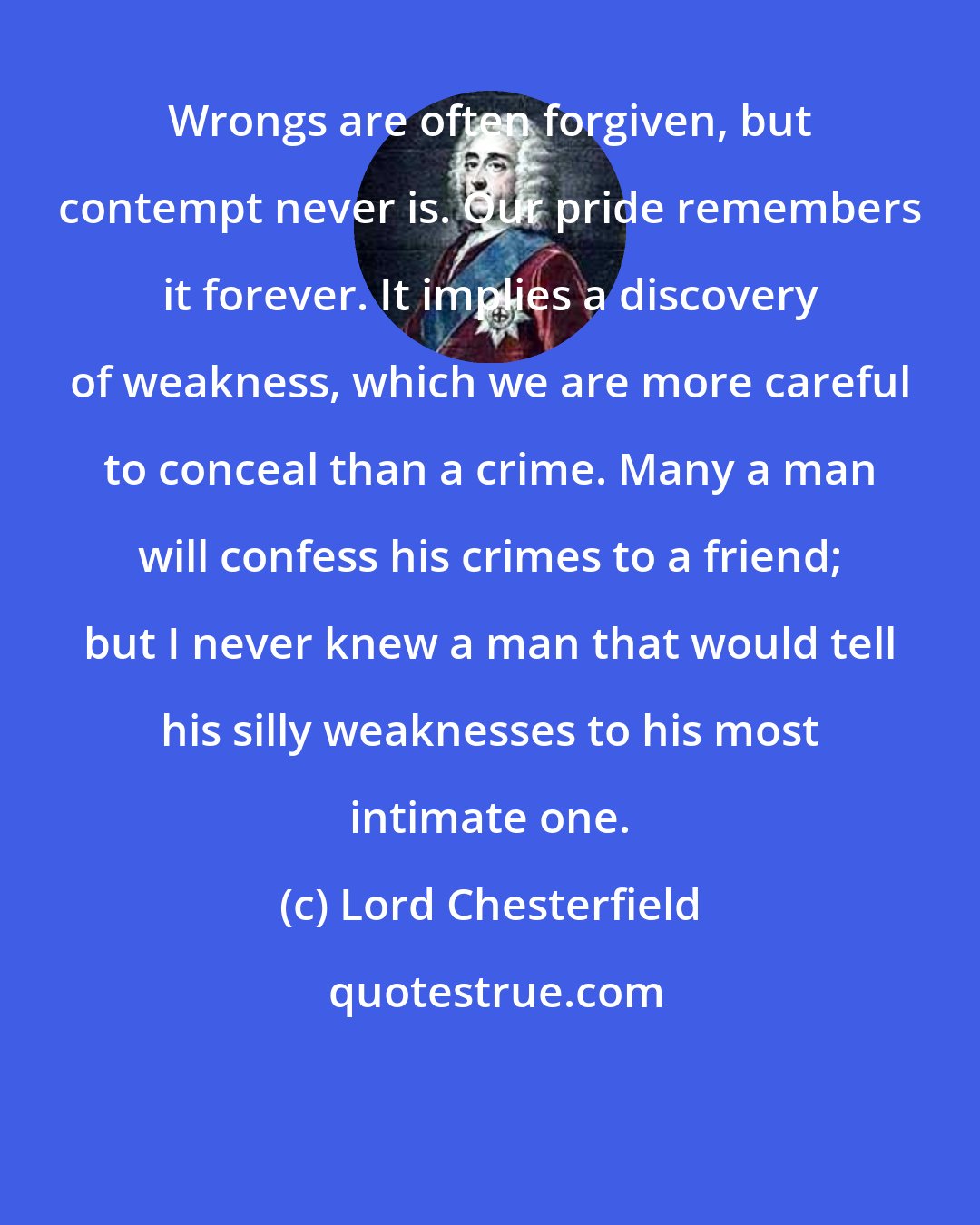 Lord Chesterfield: Wrongs are often forgiven, but contempt never is. Our pride remembers it forever. It implies a discovery of weakness, which we are more careful to conceal than a crime. Many a man will confess his crimes to a friend; but I never knew a man that would tell his silly weaknesses to his most intimate one.