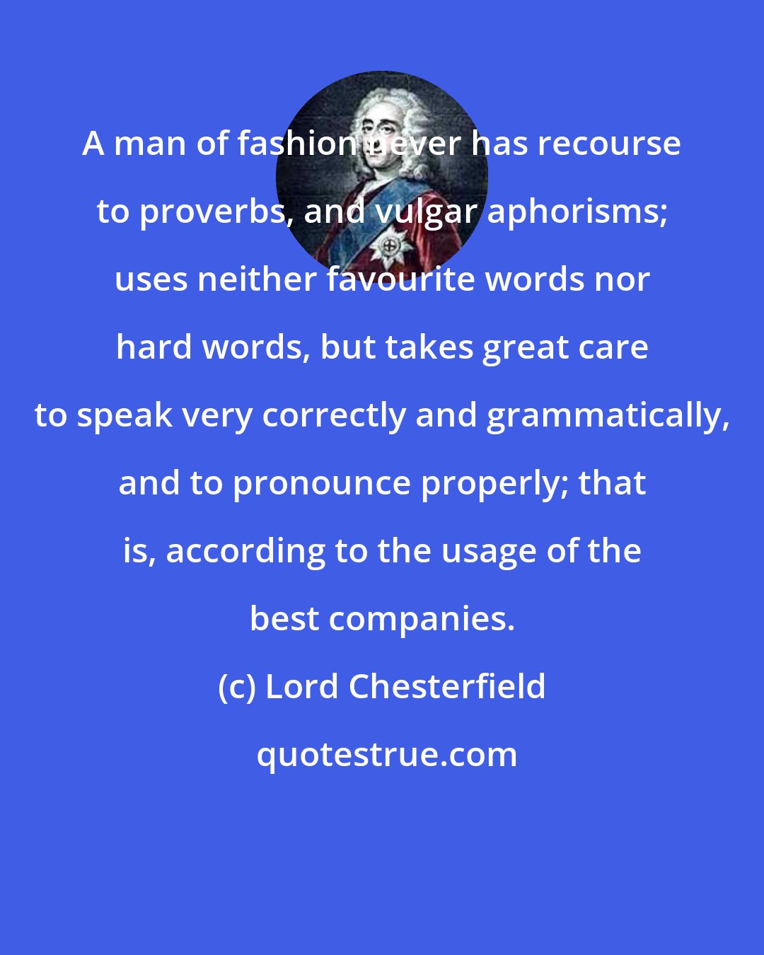 Lord Chesterfield: A man of fashion never has recourse to proverbs, and vulgar aphorisms; uses neither favourite words nor hard words, but takes great care to speak very correctly and grammatically, and to pronounce properly; that is, according to the usage of the best companies.