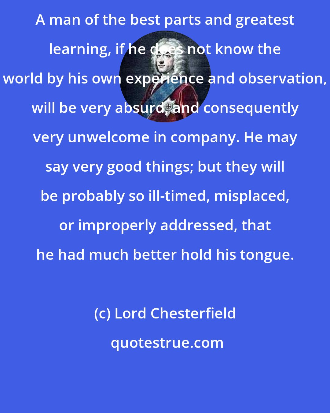 Lord Chesterfield: A man of the best parts and greatest learning, if he does not know the world by his own experience and observation, will be very absurd, and consequently very unwelcome in company. He may say very good things; but they will be probably so ill-timed, misplaced, or improperly addressed, that he had much better hold his tongue.