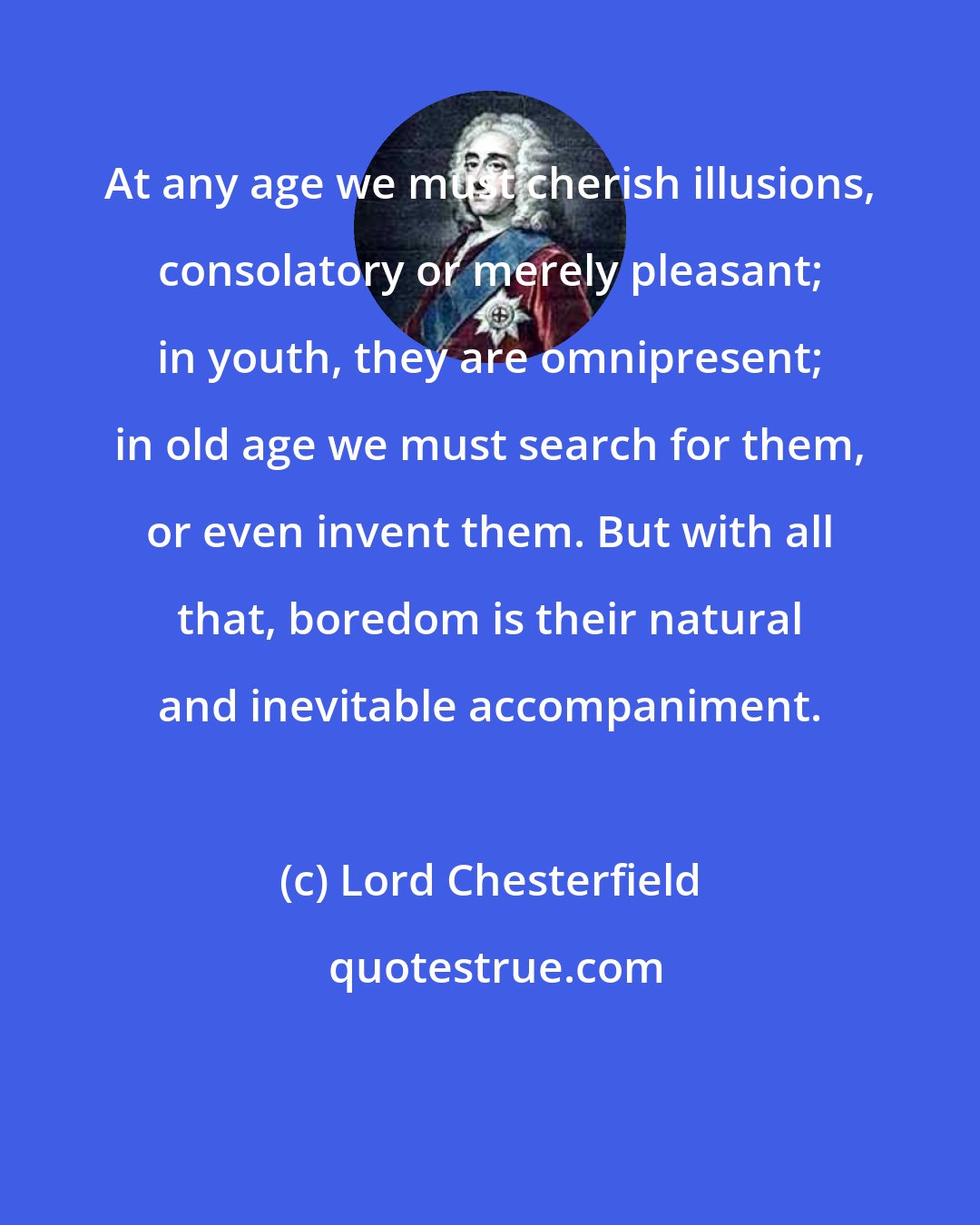 Lord Chesterfield: At any age we must cherish illusions, consolatory or merely pleasant; in youth, they are omnipresent; in old age we must search for them, or even invent them. But with all that, boredom is their natural and inevitable accompaniment.