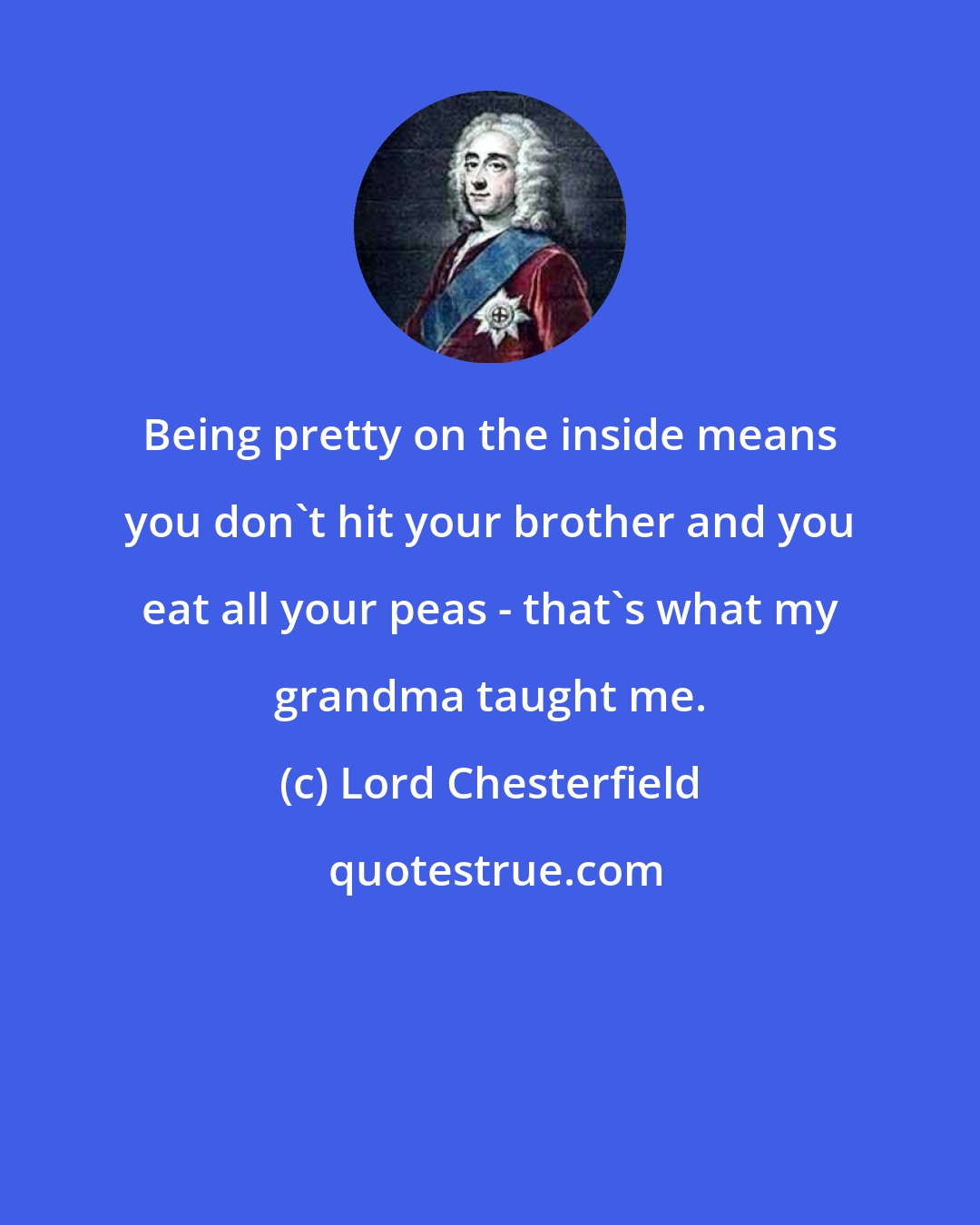 Lord Chesterfield: Being pretty on the inside means you don't hit your brother and you eat all your peas - that's what my grandma taught me.
