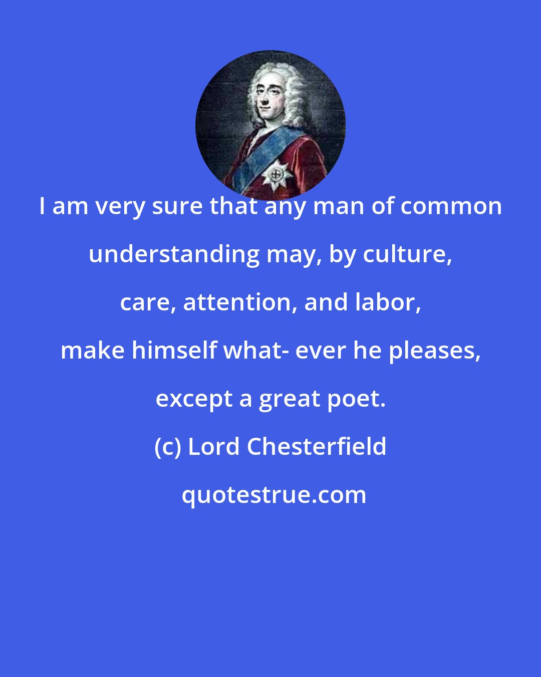 Lord Chesterfield: I am very sure that any man of common understanding may, by culture, care, attention, and labor, make himself what- ever he pleases, except a great poet.