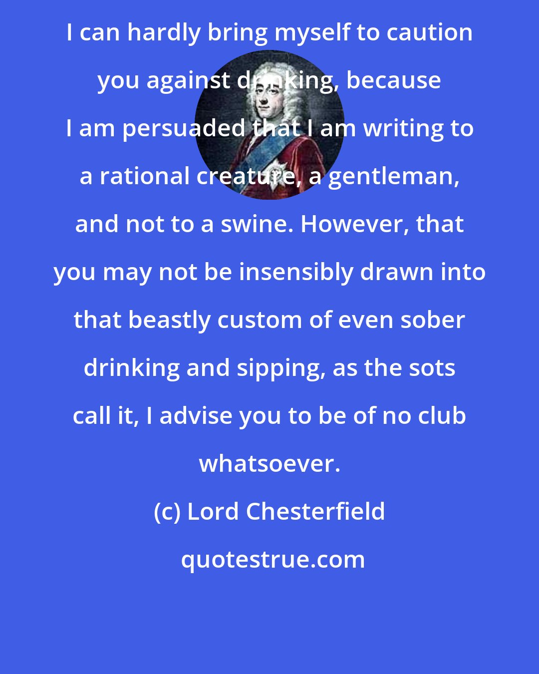 Lord Chesterfield: I can hardly bring myself to caution you against drinking, because I am persuaded that I am writing to a rational creature, a gentleman, and not to a swine. However, that you may not be insensibly drawn into that beastly custom of even sober drinking and sipping, as the sots call it, I advise you to be of no club whatsoever.