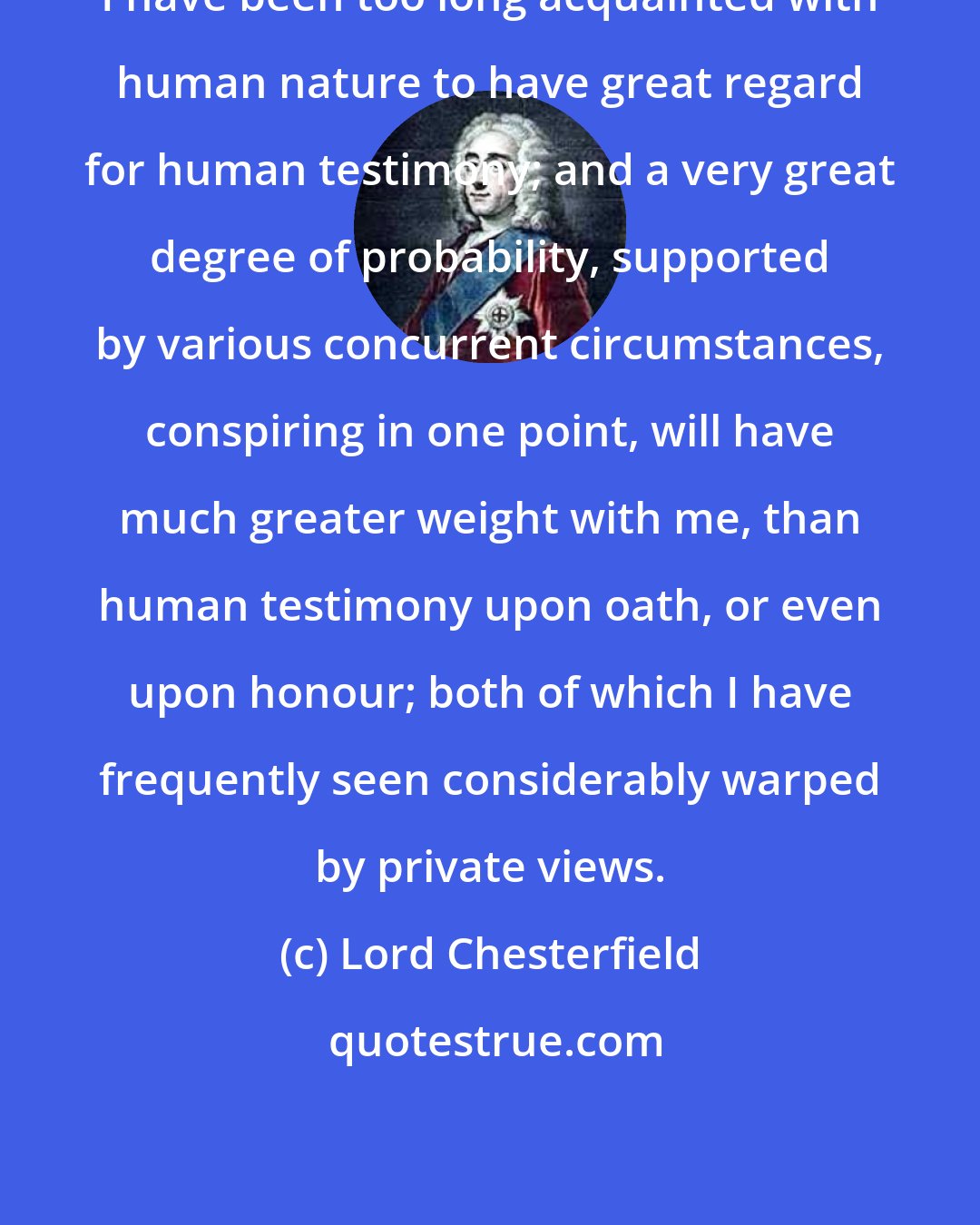 Lord Chesterfield: I have been too long acquainted with human nature to have great regard for human testimony; and a very great degree of probability, supported by various concurrent circumstances, conspiring in one point, will have much greater weight with me, than human testimony upon oath, or even upon honour; both of which I have frequently seen considerably warped by private views.