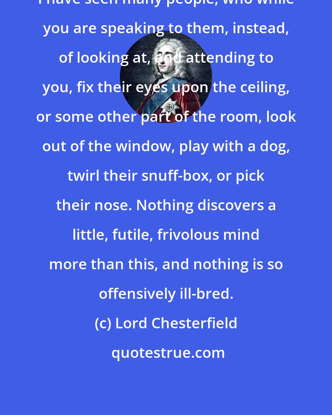 Lord Chesterfield: I have seen many people, who while you are speaking to them, instead, of looking at, and attending to you, fix their eyes upon the ceiling, or some other part of the room, look out of the window, play with a dog, twirl their snuff-box, or pick their nose. Nothing discovers a little, futile, frivolous mind more than this, and nothing is so offensively ill-bred.