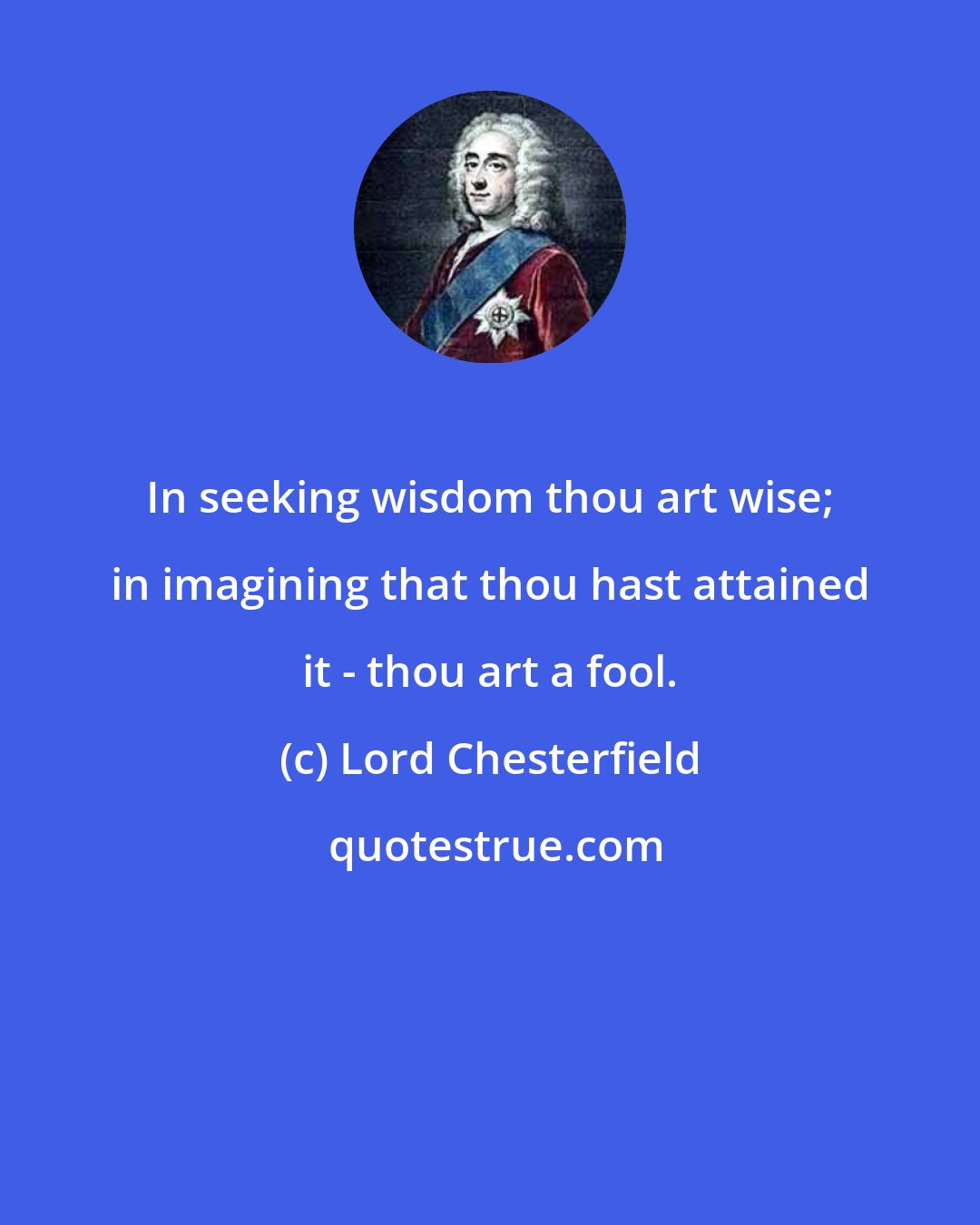 Lord Chesterfield: In seeking wisdom thou art wise; in imagining that thou hast attained it - thou art a fool.