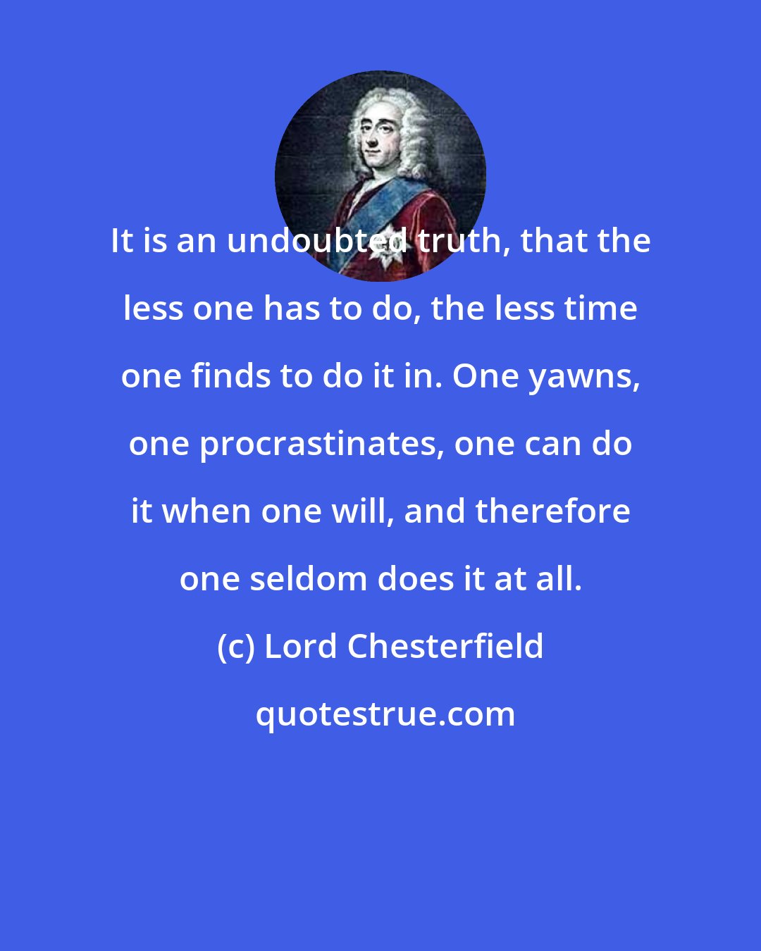 Lord Chesterfield: It is an undoubted truth, that the less one has to do, the less time one finds to do it in. One yawns, one procrastinates, one can do it when one will, and therefore one seldom does it at all.