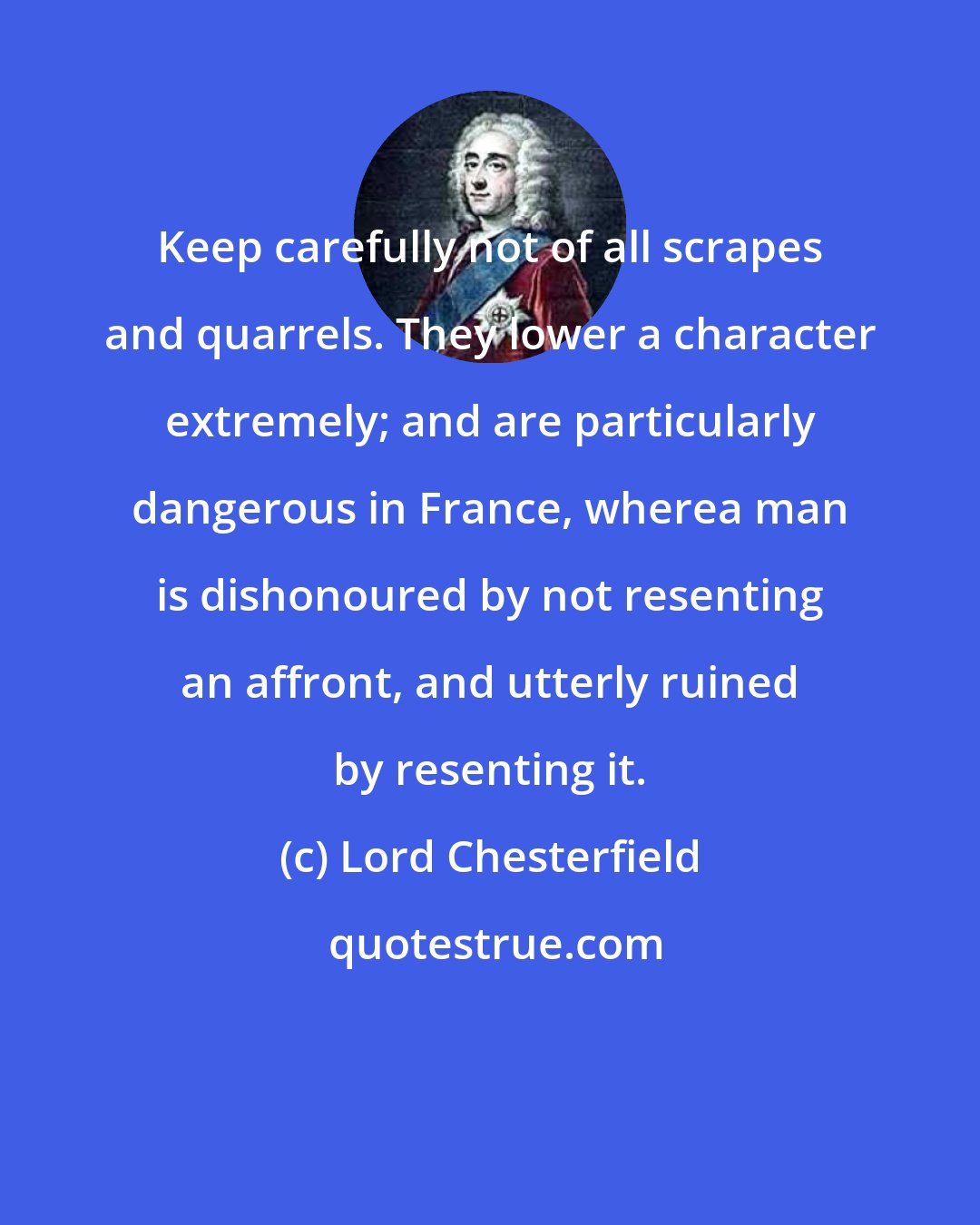 Lord Chesterfield: Keep carefully not of all scrapes and quarrels. They lower a character extremely; and are particularly dangerous in France, wherea man is dishonoured by not resenting an affront, and utterly ruined by resenting it.