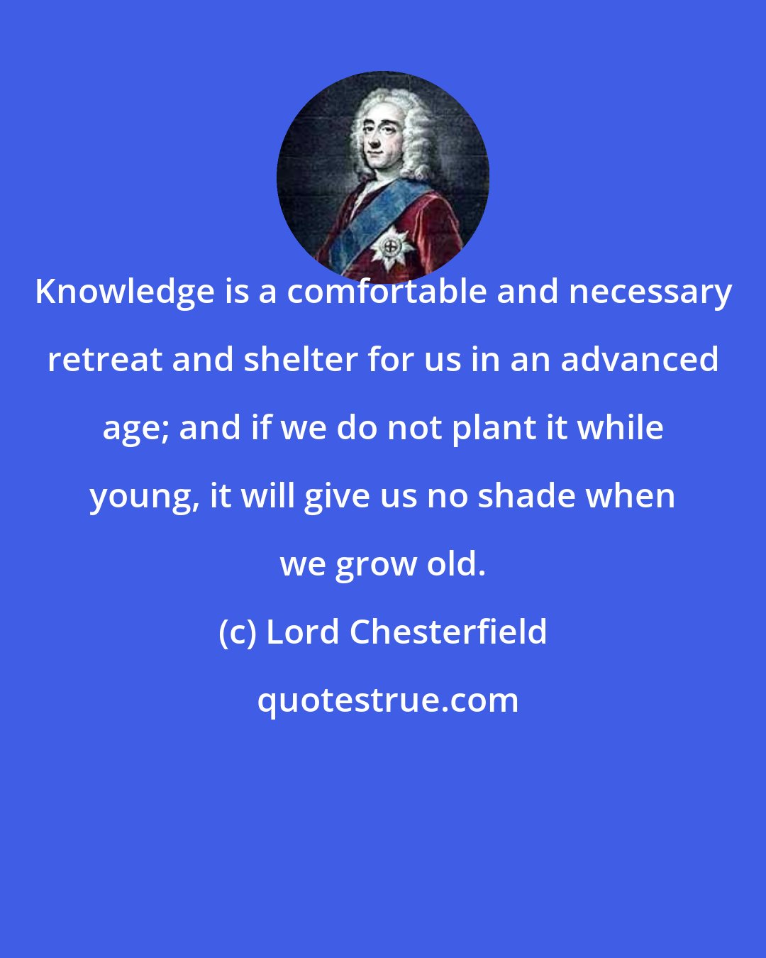 Lord Chesterfield: Knowledge is a comfortable and necessary retreat and shelter for us in an advanced age; and if we do not plant it while young, it will give us no shade when we grow old.