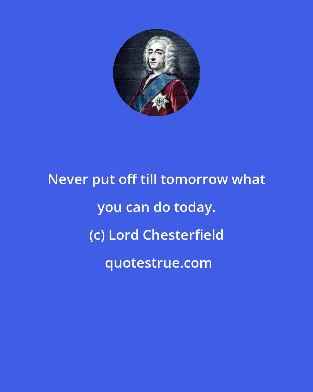 Lord Chesterfield: Never put off till tomorrow what you can do today.