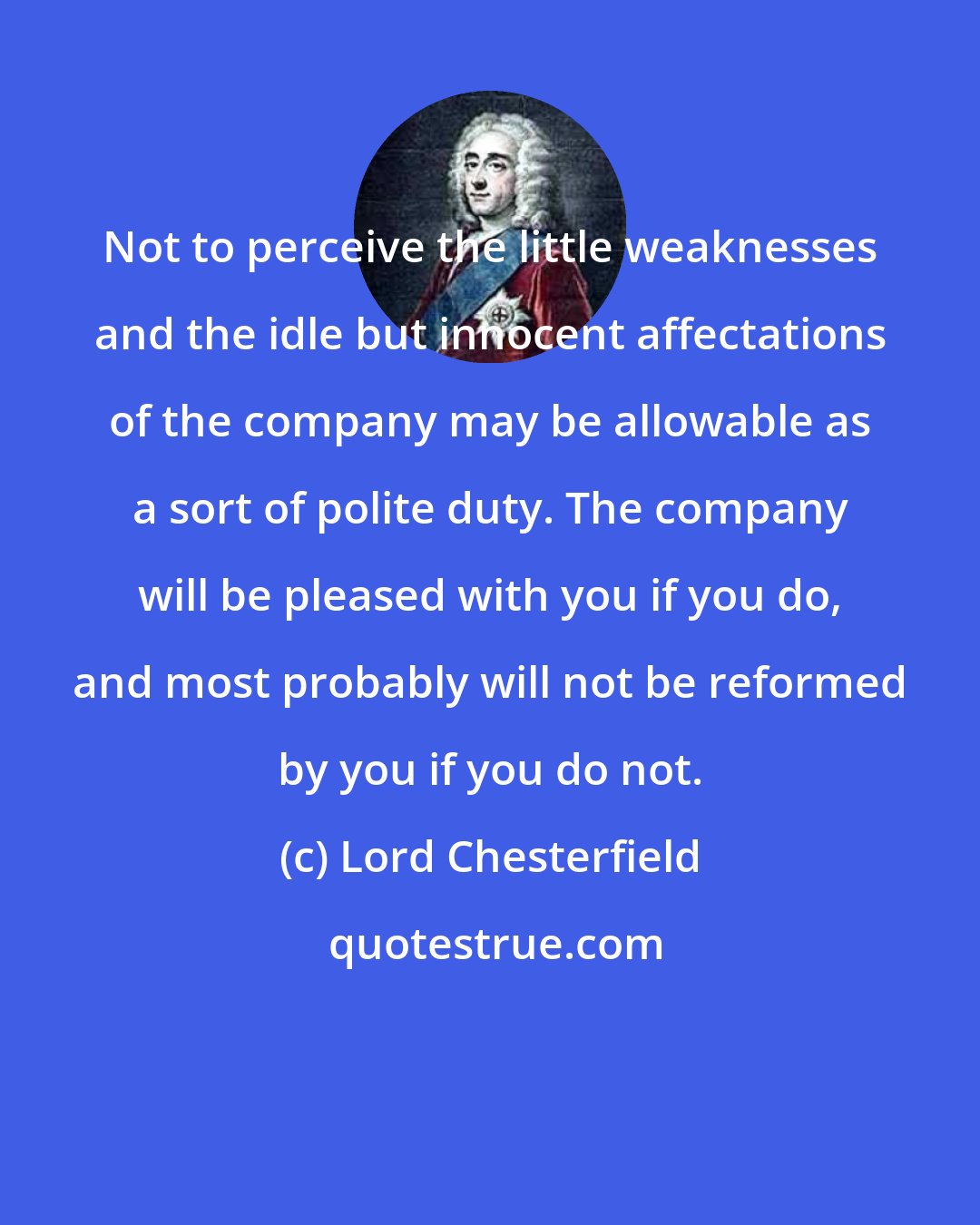 Lord Chesterfield: Not to perceive the little weaknesses and the idle but innocent affectations of the company may be allowable as a sort of polite duty. The company will be pleased with you if you do, and most probably will not be reformed by you if you do not.