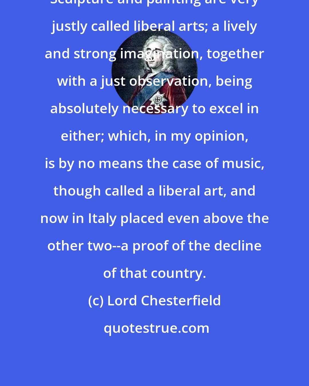 Lord Chesterfield: Sculpture and painting are very justly called liberal arts; a lively and strong imagination, together with a just observation, being absolutely necessary to excel in either; which, in my opinion, is by no means the case of music, though called a liberal art, and now in Italy placed even above the other two--a proof of the decline of that country.