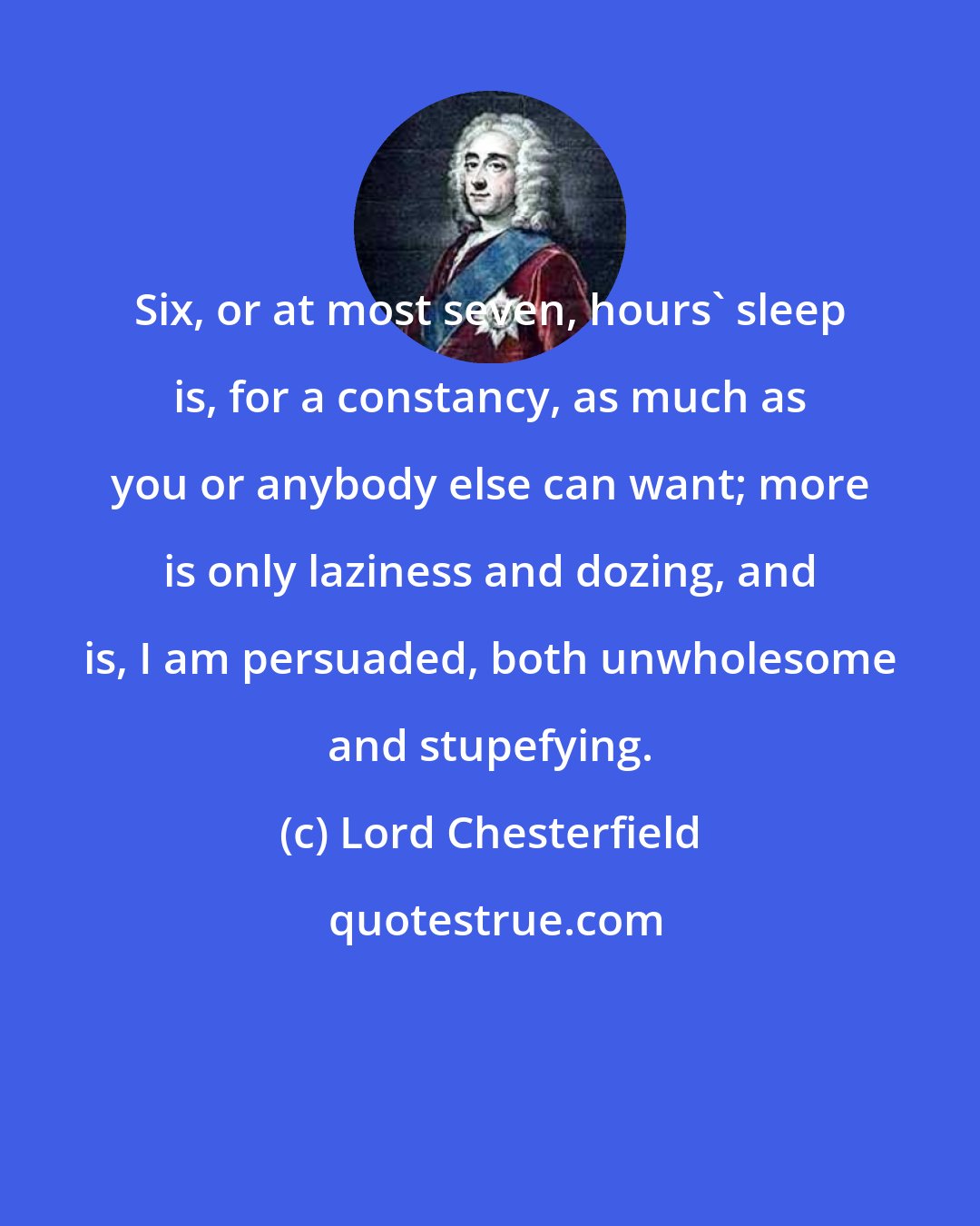 Lord Chesterfield: Six, or at most seven, hours' sleep is, for a constancy, as much as you or anybody else can want; more is only laziness and dozing, and is, I am persuaded, both unwholesome and stupefying.