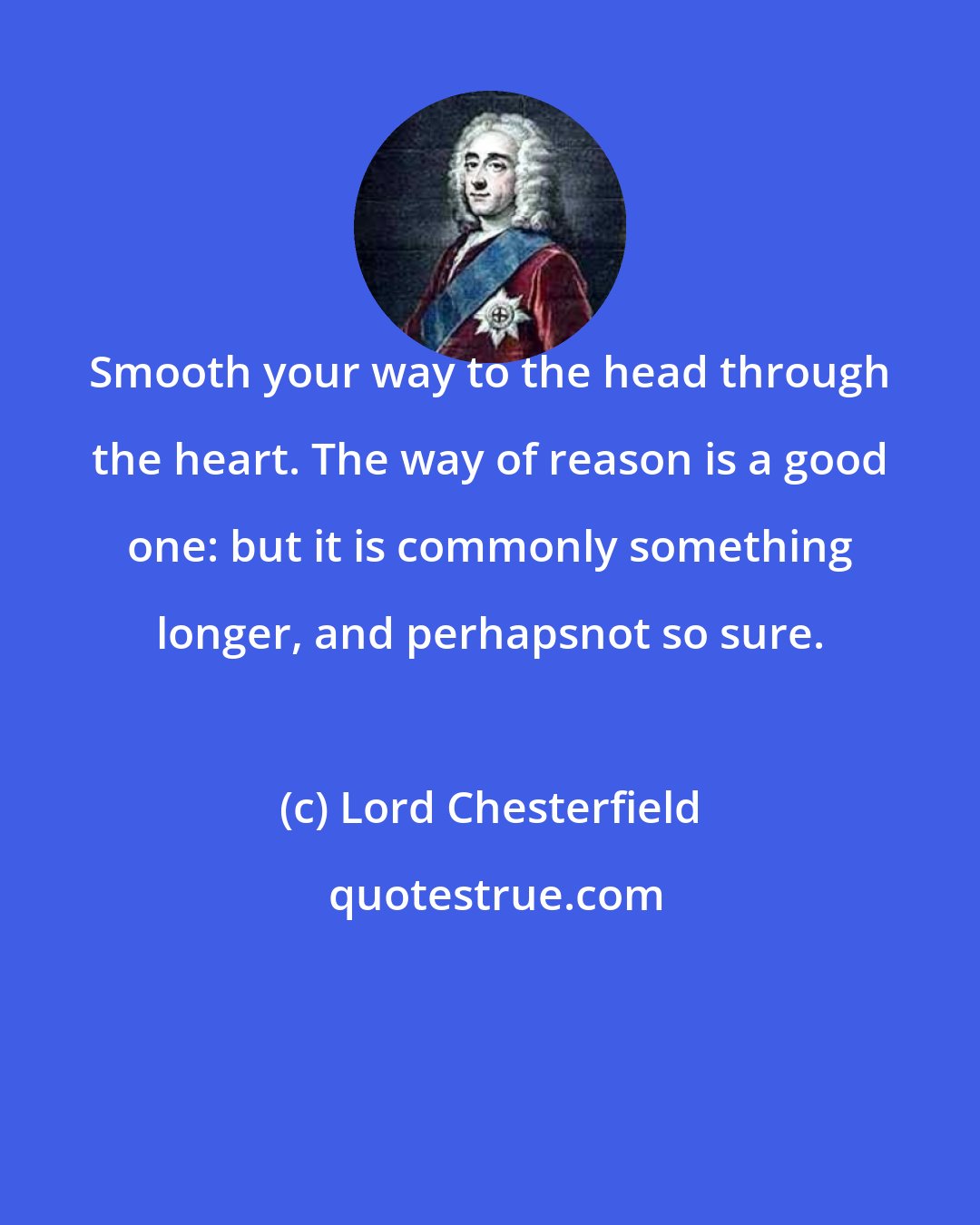 Lord Chesterfield: Smooth your way to the head through the heart. The way of reason is a good one: but it is commonly something longer, and perhapsnot so sure.