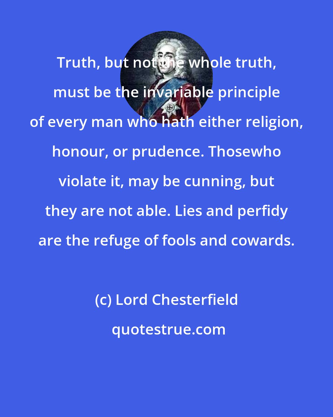 Lord Chesterfield: Truth, but not the whole truth, must be the invariable principle of every man who hath either religion, honour, or prudence. Thosewho violate it, may be cunning, but they are not able. Lies and perfidy are the refuge of fools and cowards.