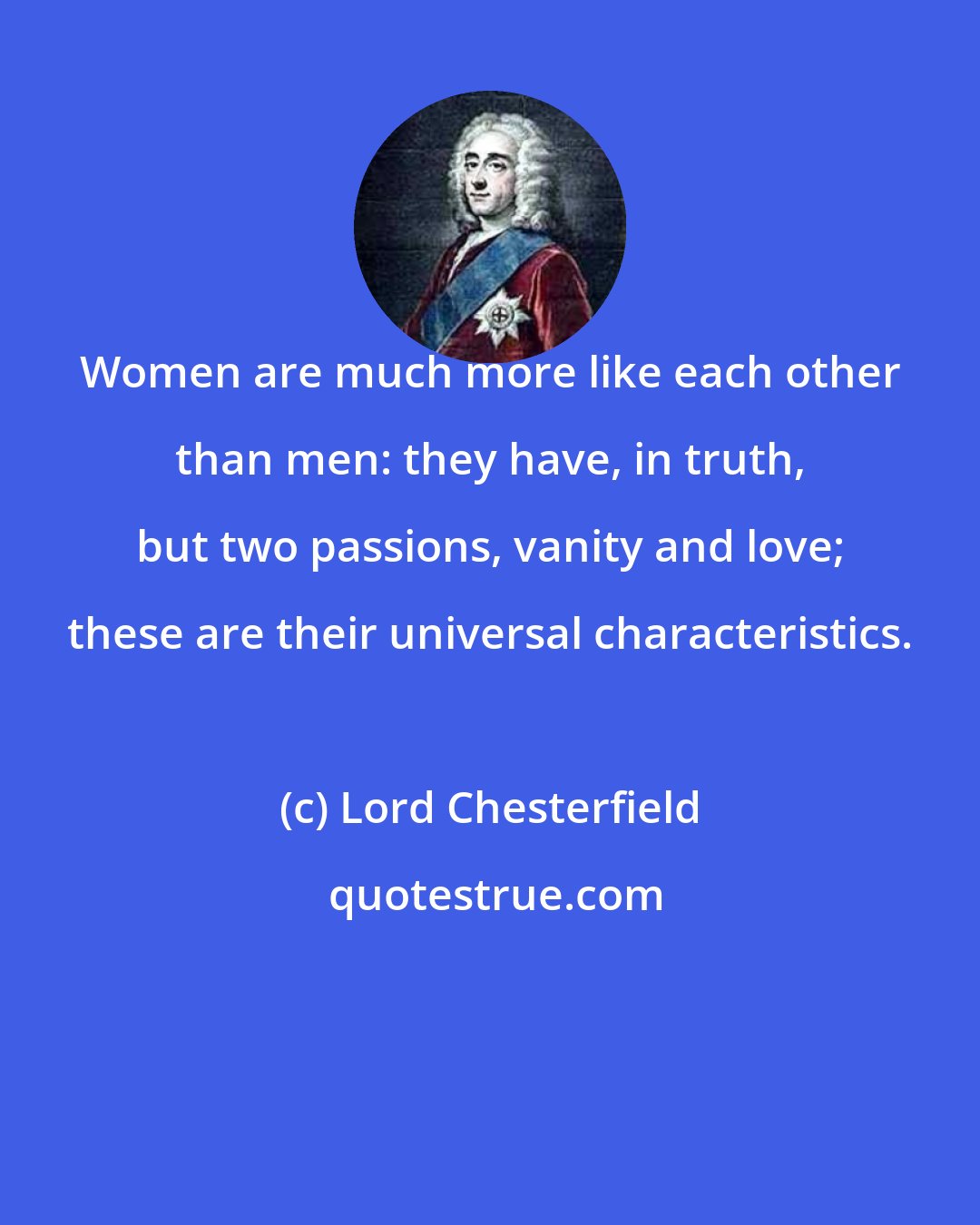 Lord Chesterfield: Women are much more like each other than men: they have, in truth, but two passions, vanity and love; these are their universal characteristics.