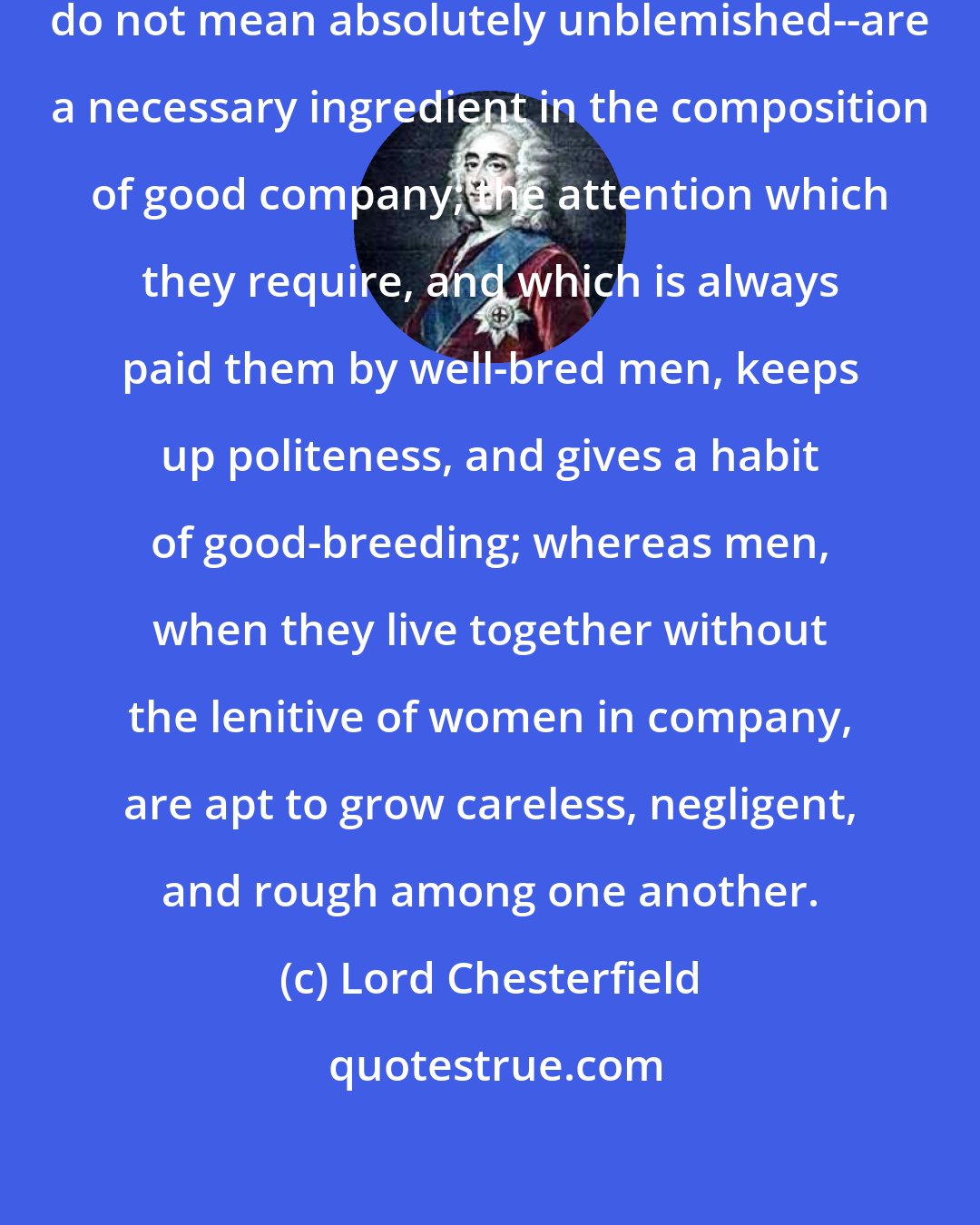 Lord Chesterfield: Women of fashion and character--I do not mean absolutely unblemished--are a necessary ingredient in the composition of good company; the attention which they require, and which is always paid them by well-bred men, keeps up politeness, and gives a habit of good-breeding; whereas men, when they live together without the lenitive of women in company, are apt to grow careless, negligent, and rough among one another.