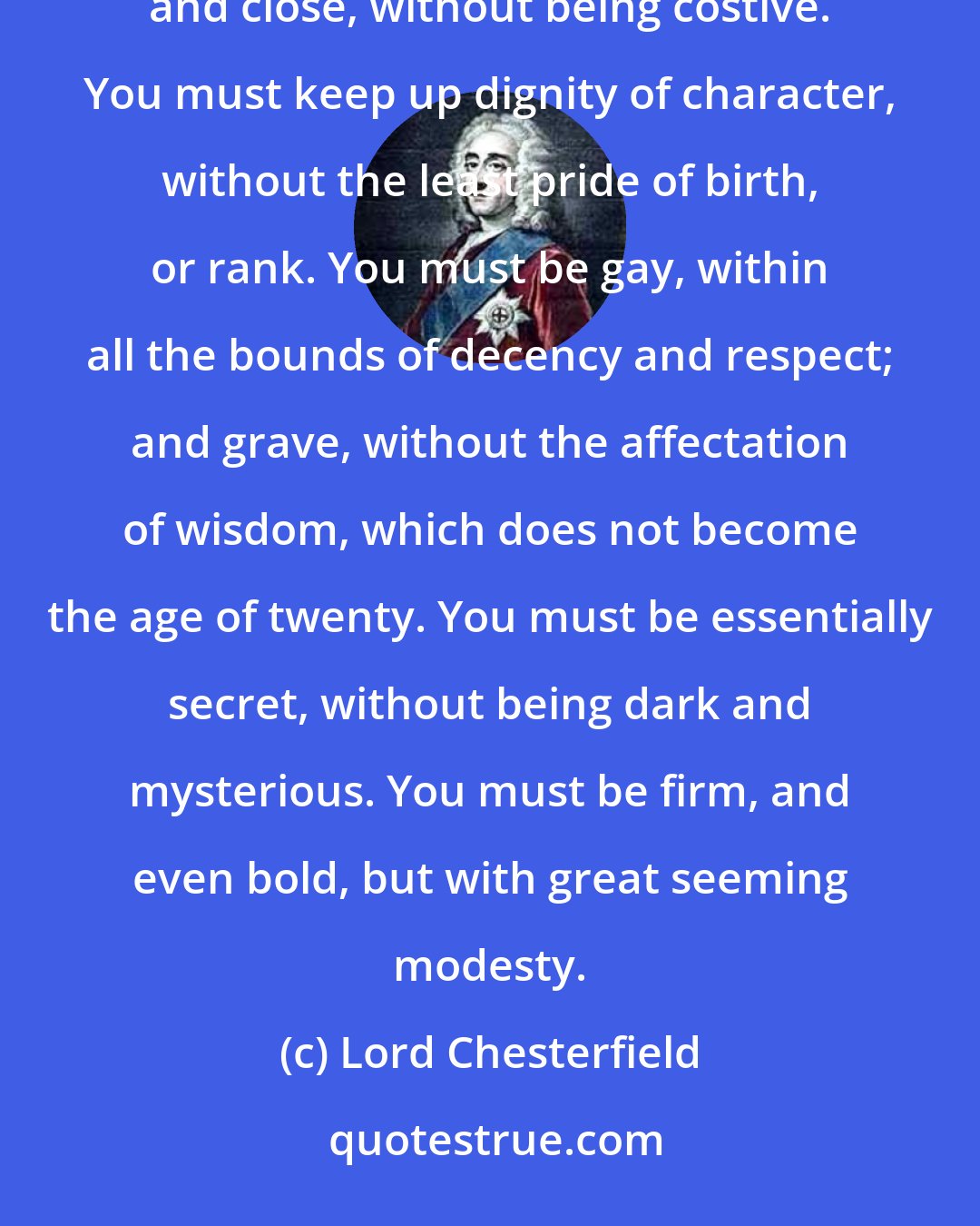 Lord Chesterfield: You must be respectful and assenting, but without being servile and abject. You must be frank, but without indiscretion, and close, without being costive. You must keep up dignity of character, without the least pride of birth, or rank. You must be gay, within all the bounds of decency and respect; and grave, without the affectation of wisdom, which does not become the age of twenty. You must be essentially secret, without being dark and mysterious. You must be firm, and even bold, but with great seeming modesty.