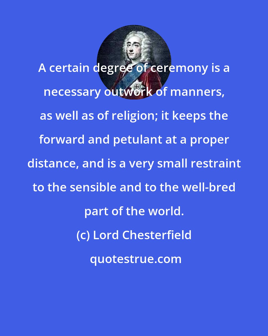 Lord Chesterfield: A certain degree of ceremony is a necessary outwork of manners, as well as of religion; it keeps the forward and petulant at a proper distance, and is a very small restraint to the sensible and to the well-bred part of the world.