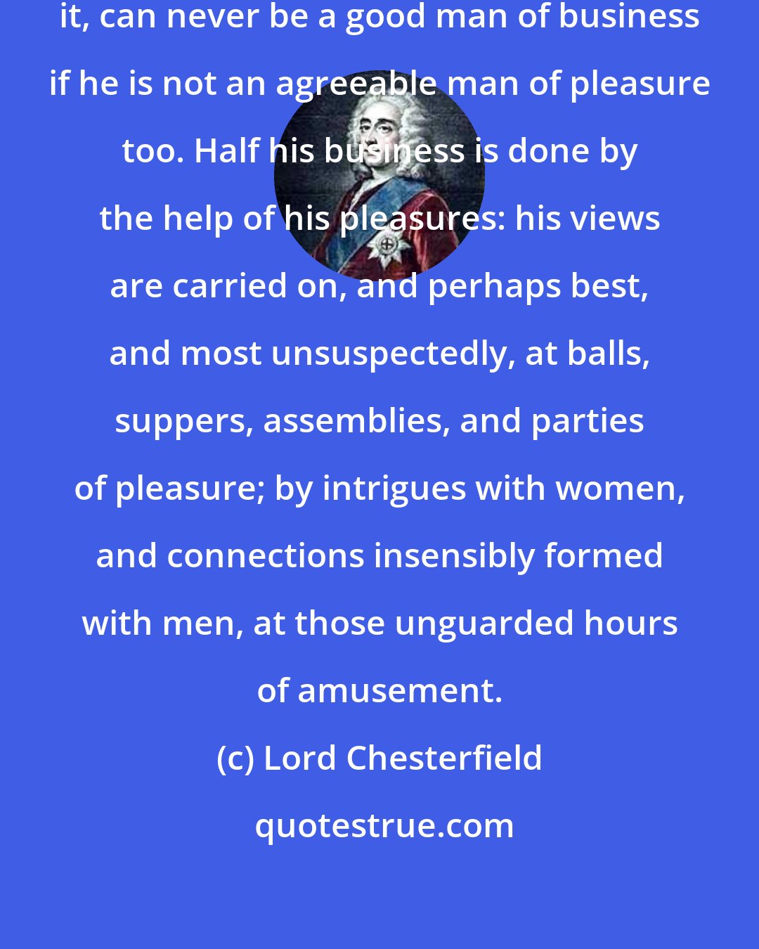 Lord Chesterfield: A foreign minister, I will maintain it, can never be a good man of business if he is not an agreeable man of pleasure too. Half his business is done by the help of his pleasures: his views are carried on, and perhaps best, and most unsuspectedly, at balls, suppers, assemblies, and parties of pleasure; by intrigues with women, and connections insensibly formed with men, at those unguarded hours of amusement.