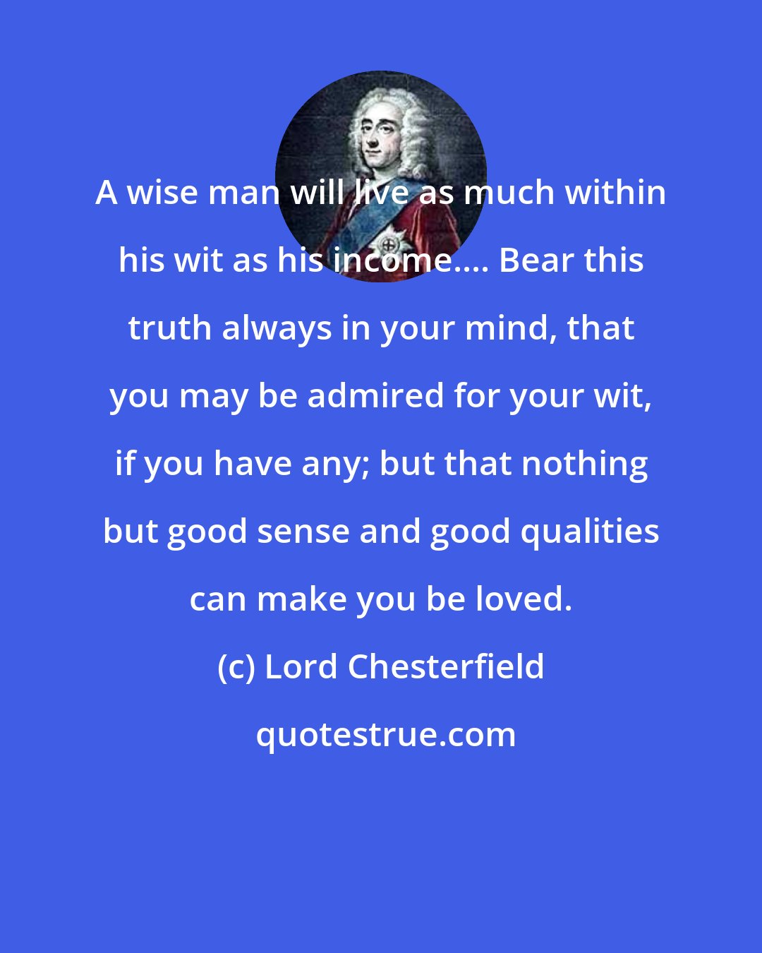 Lord Chesterfield: A wise man will live as much within his wit as his income.... Bear this truth always in your mind, that you may be admired for your wit, if you have any; but that nothing but good sense and good qualities can make you be loved.