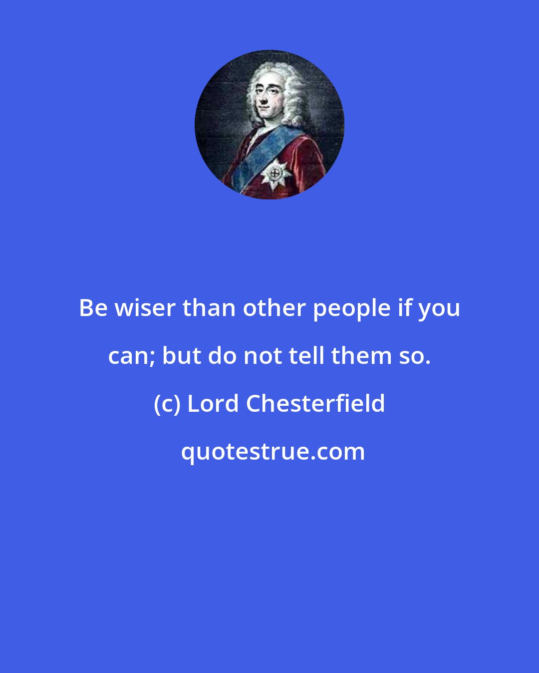 Lord Chesterfield: Be wiser than other people if you can; but do not tell them so.