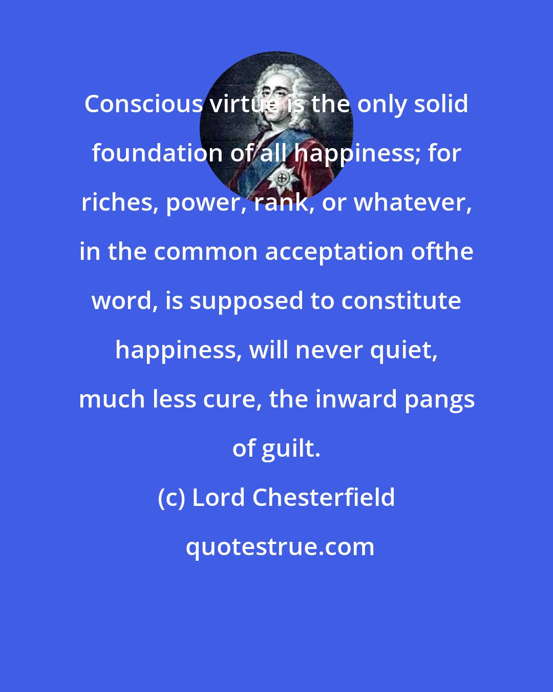 Lord Chesterfield: Conscious virtue is the only solid foundation of all happiness; for riches, power, rank, or whatever, in the common acceptation ofthe word, is supposed to constitute happiness, will never quiet, much less cure, the inward pangs of guilt.