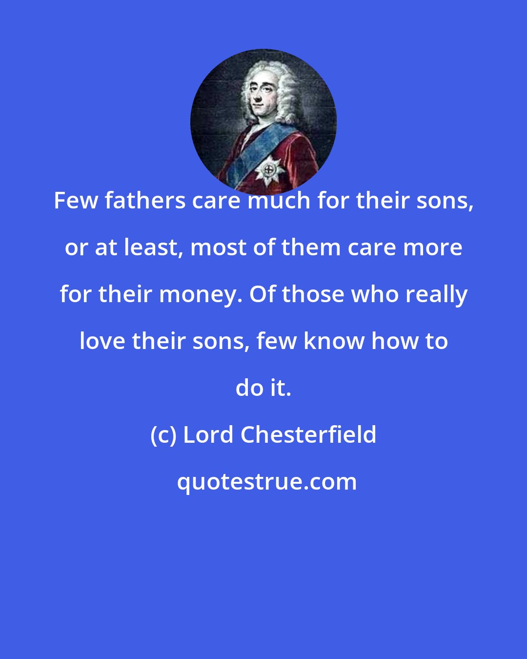 Lord Chesterfield: Few fathers care much for their sons, or at least, most of them care more for their money. Of those who really love their sons, few know how to do it.