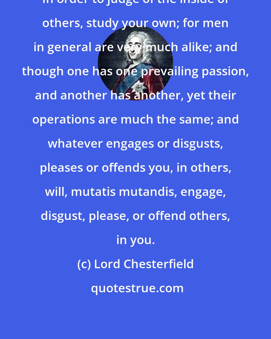 Lord Chesterfield: In order to judge of the inside of others, study your own; for men in general are very much alike; and though one has one prevailing passion, and another has another, yet their operations are much the same; and whatever engages or disgusts, pleases or offends you, in others, will, mutatis mutandis, engage, disgust, please, or offend others, in you.