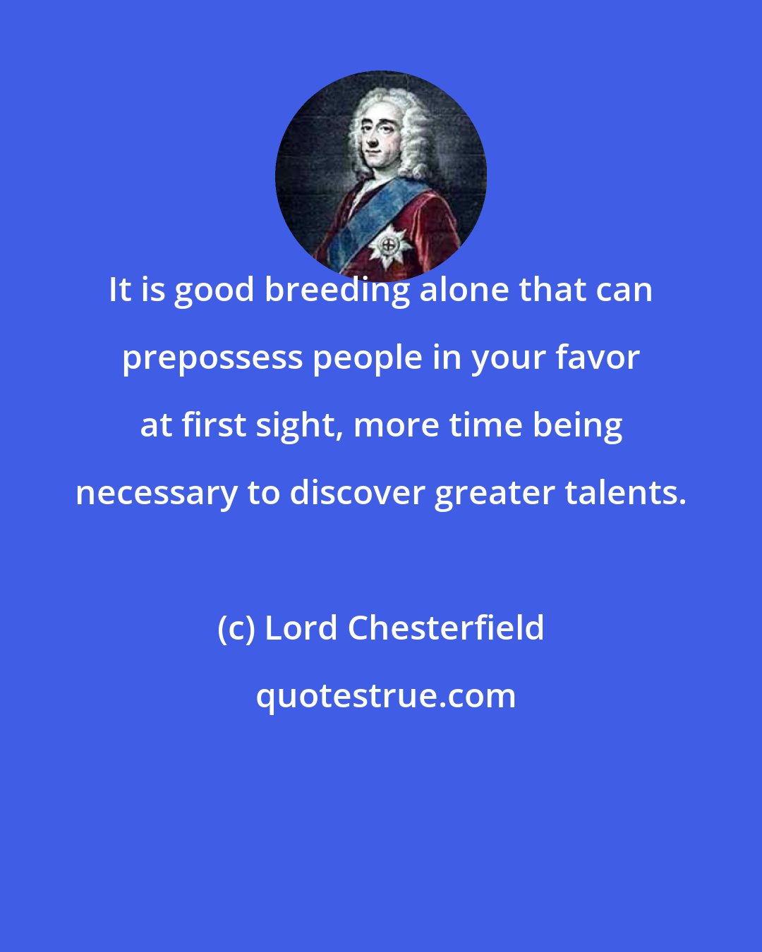 Lord Chesterfield: It is good breeding alone that can prepossess people in your favor at first sight, more time being necessary to discover greater talents.