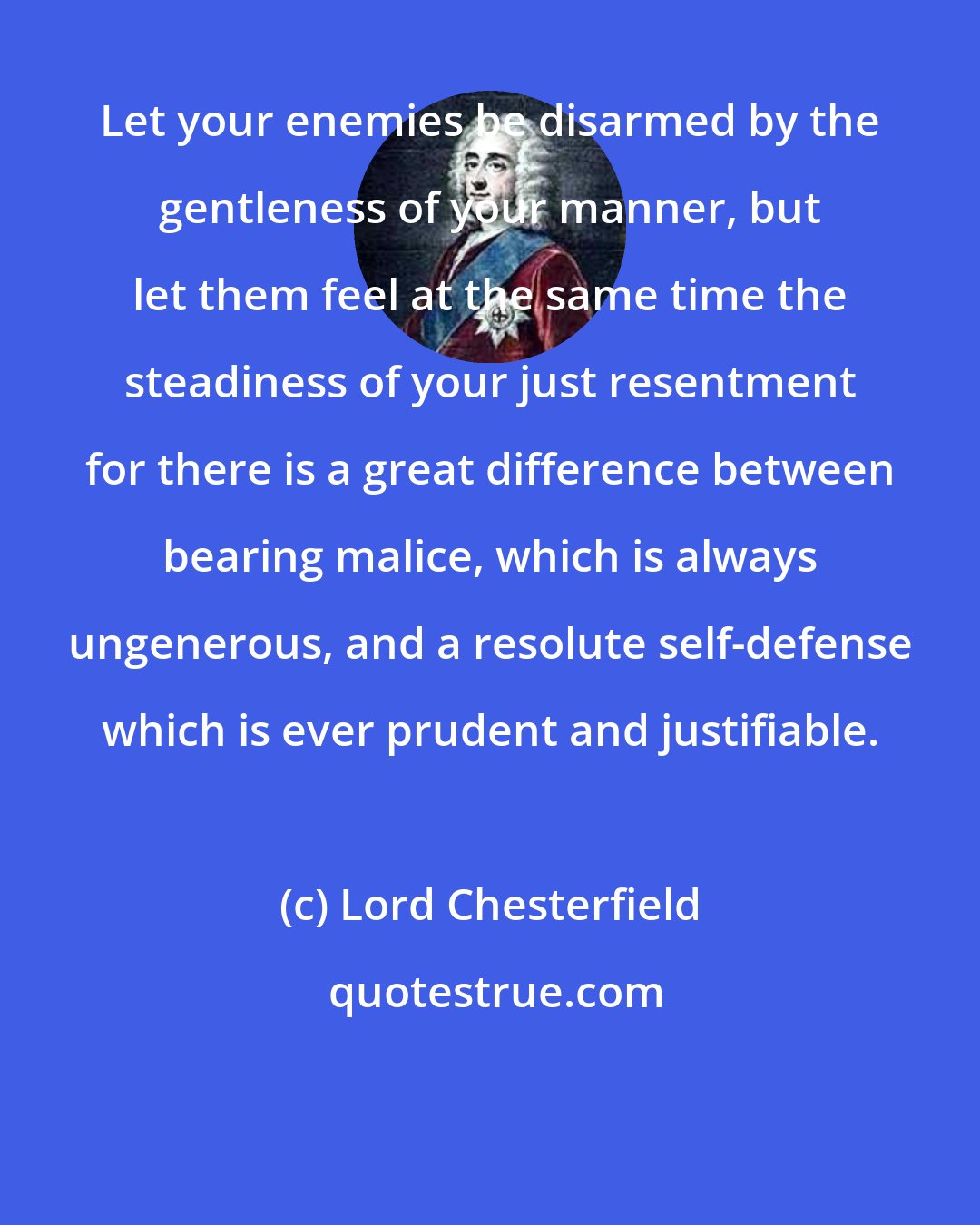 Lord Chesterfield: Let your enemies be disarmed by the gentleness of your manner, but let them feel at the same time the steadiness of your just resentment for there is a great difference between bearing malice, which is always ungenerous, and a resolute self-defense which is ever prudent and justifiable.