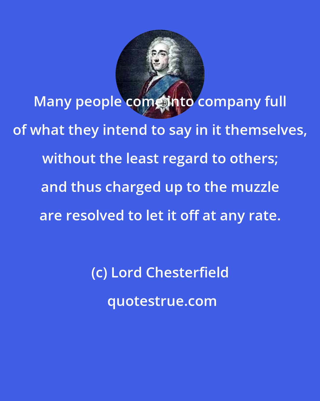 Lord Chesterfield: Many people come into company full of what they intend to say in it themselves, without the least regard to others; and thus charged up to the muzzle are resolved to let it off at any rate.