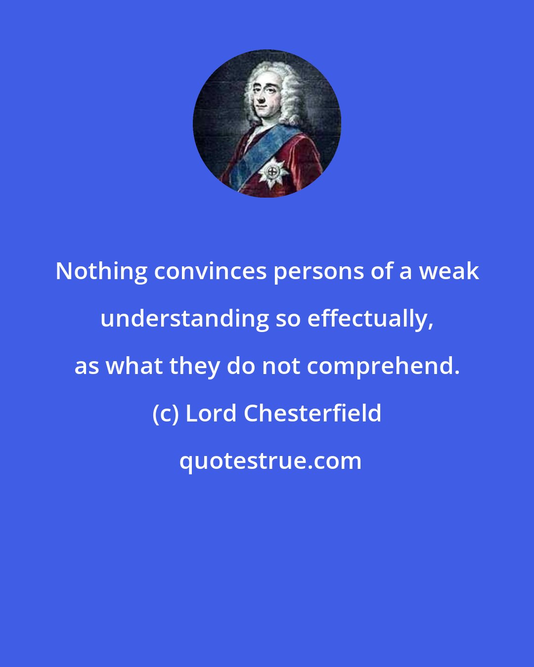 Lord Chesterfield: Nothing convinces persons of a weak understanding so effectually, as what they do not comprehend.