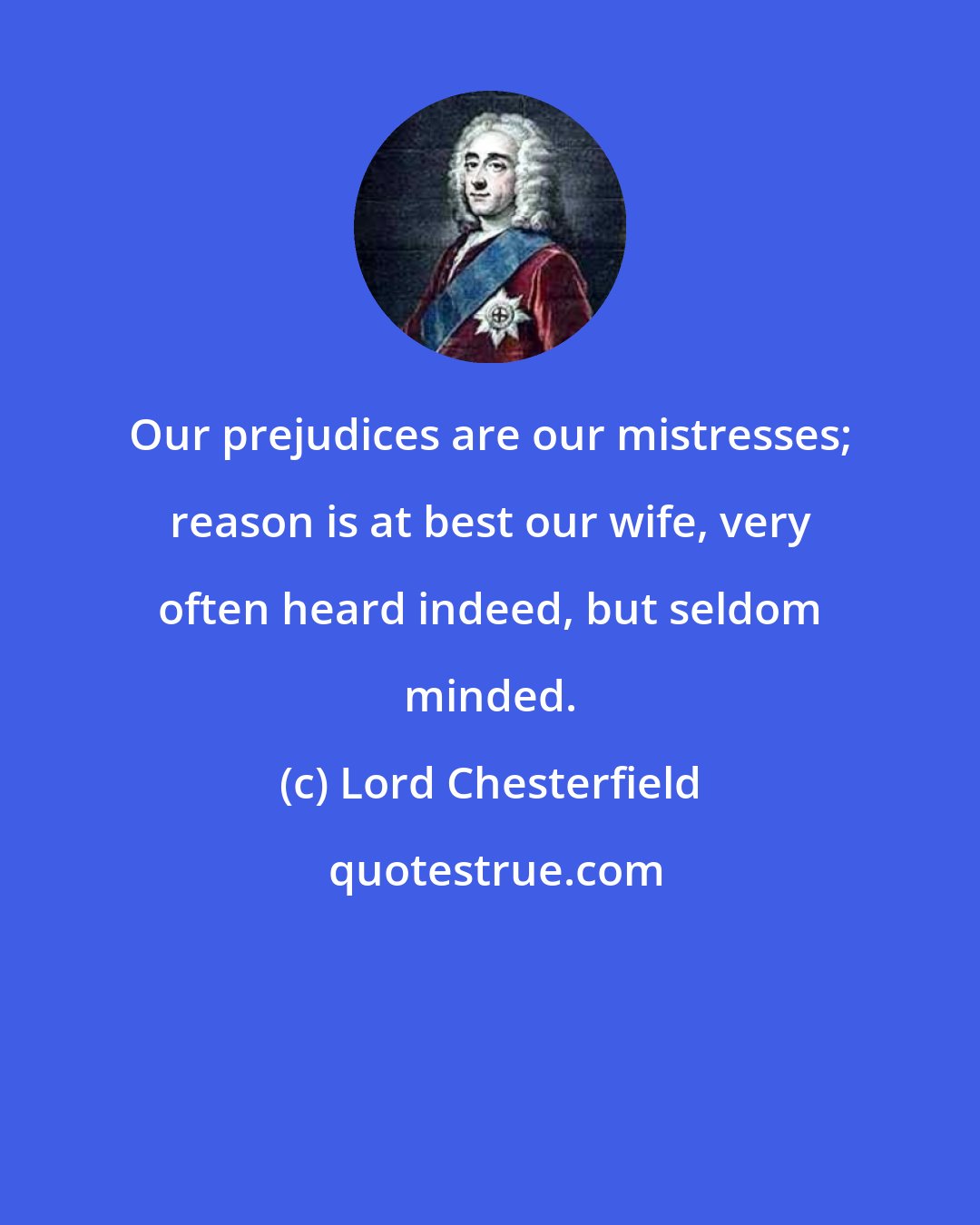 Lord Chesterfield: Our prejudices are our mistresses; reason is at best our wife, very often heard indeed, but seldom minded.