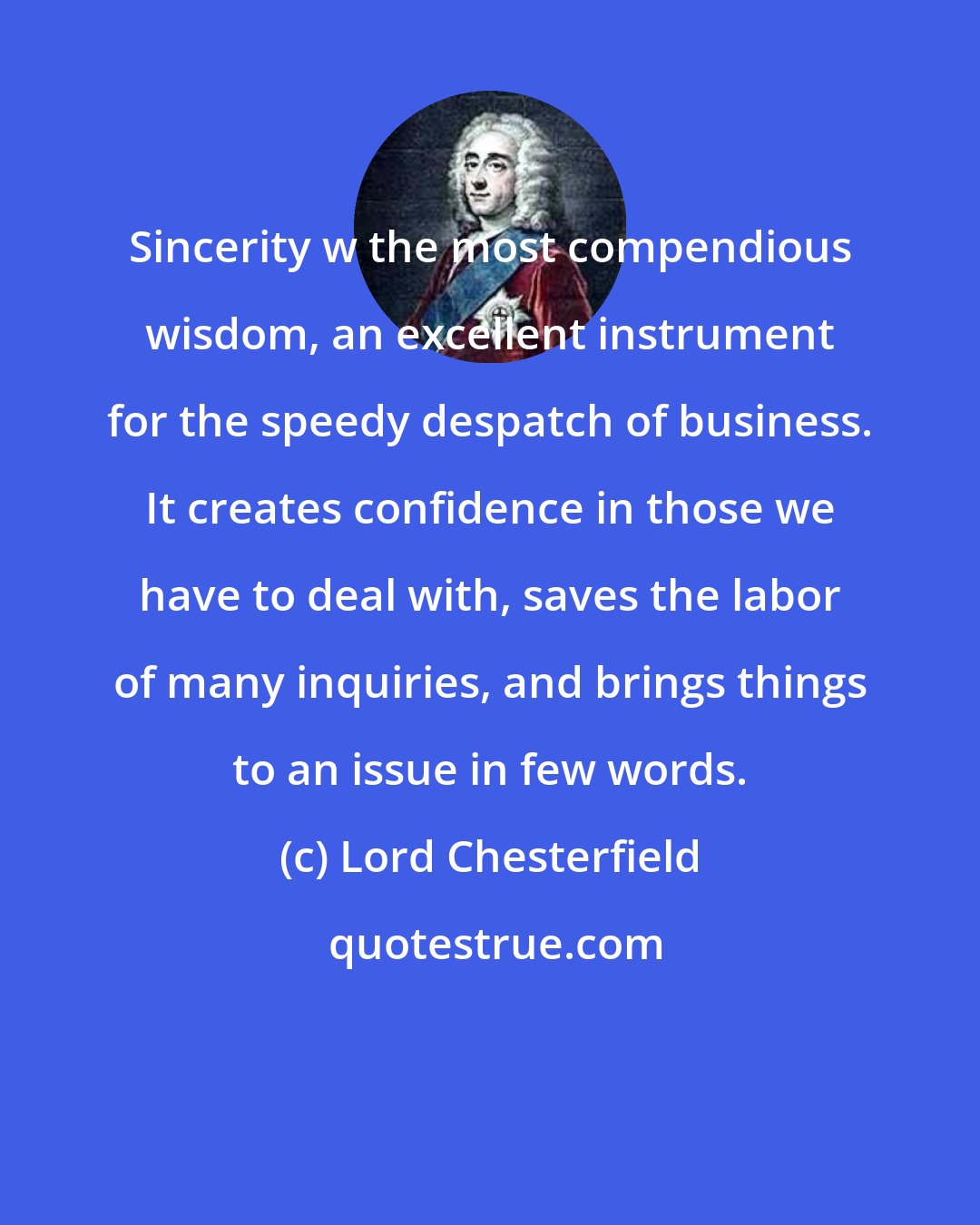 Lord Chesterfield: Sincerity w the most compendious wisdom, an excellent instrument for the speedy despatch of business. It creates confidence in those we have to deal with, saves the labor of many inquiries, and brings things to an issue in few words.