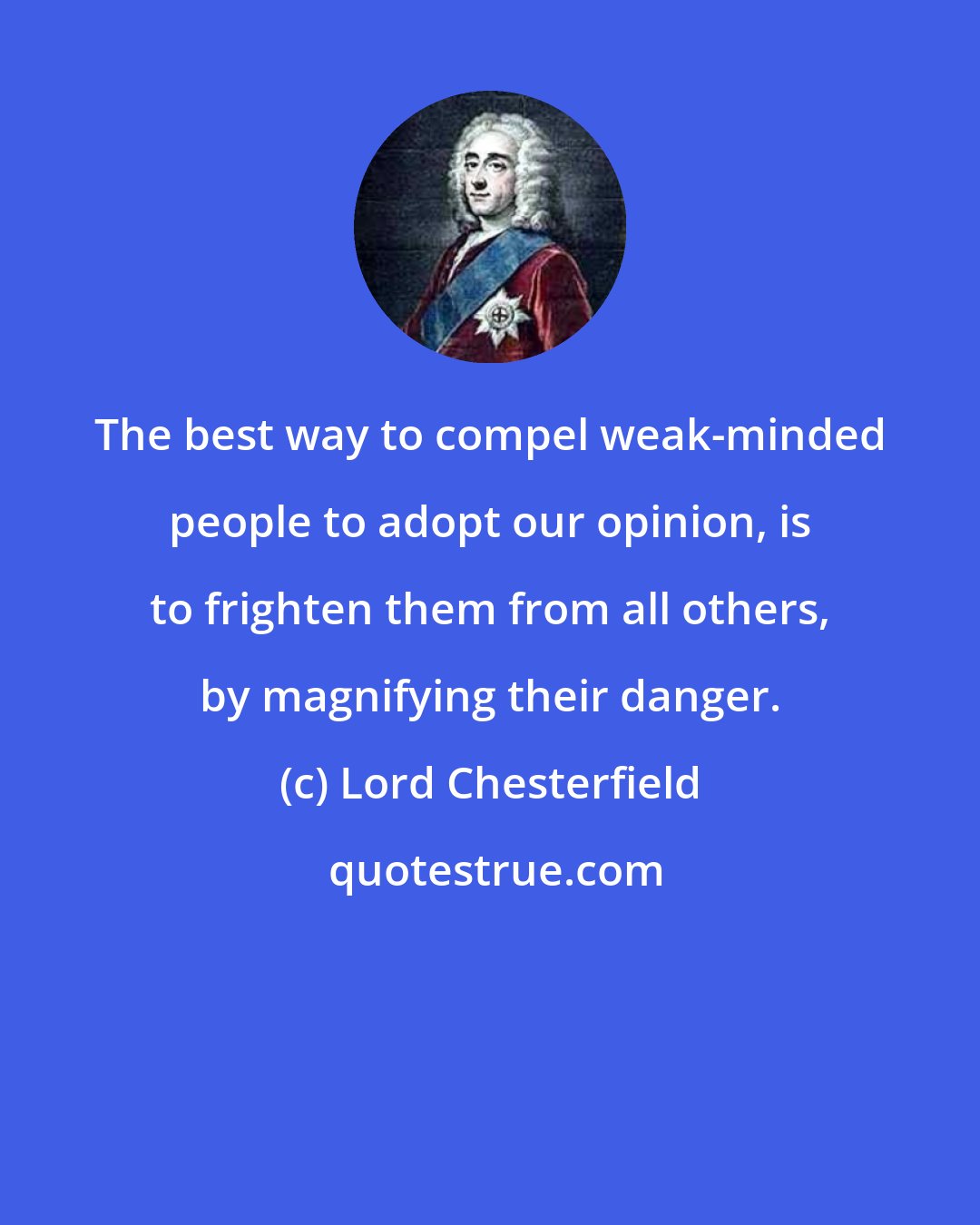 Lord Chesterfield: The best way to compel weak-minded people to adopt our opinion, is to frighten them from all others, by magnifying their danger.