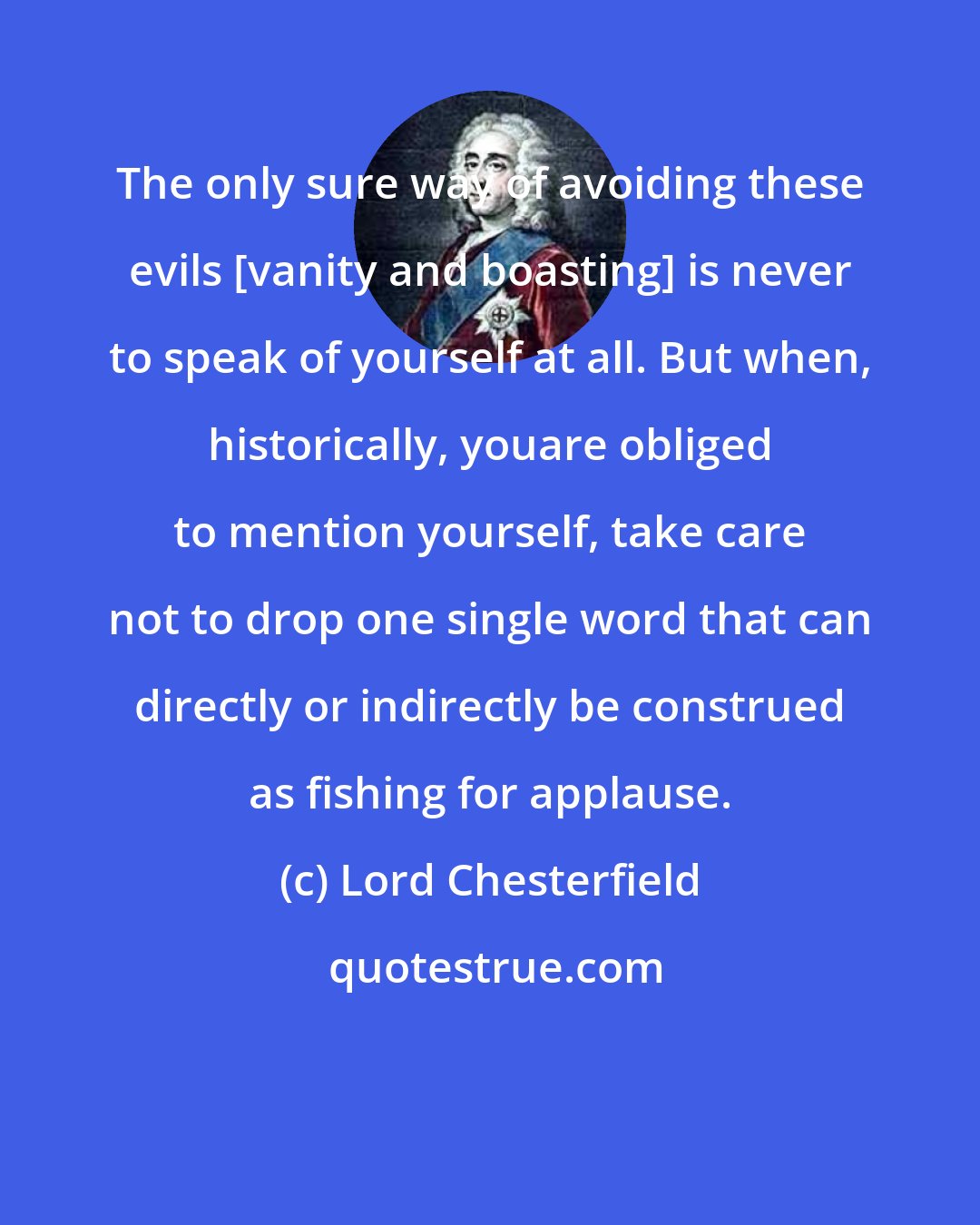 Lord Chesterfield: The only sure way of avoiding these evils [vanity and boasting] is never to speak of yourself at all. But when, historically, youare obliged to mention yourself, take care not to drop one single word that can directly or indirectly be construed as fishing for applause.