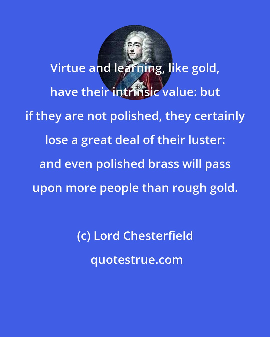 Lord Chesterfield: Virtue and learning, like gold, have their intrinsic value: but if they are not polished, they certainly lose a great deal of their luster: and even polished brass will pass upon more people than rough gold.