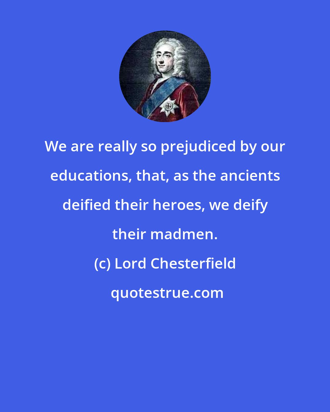 Lord Chesterfield: We are really so prejudiced by our educations, that, as the ancients deified their heroes, we deify their madmen.