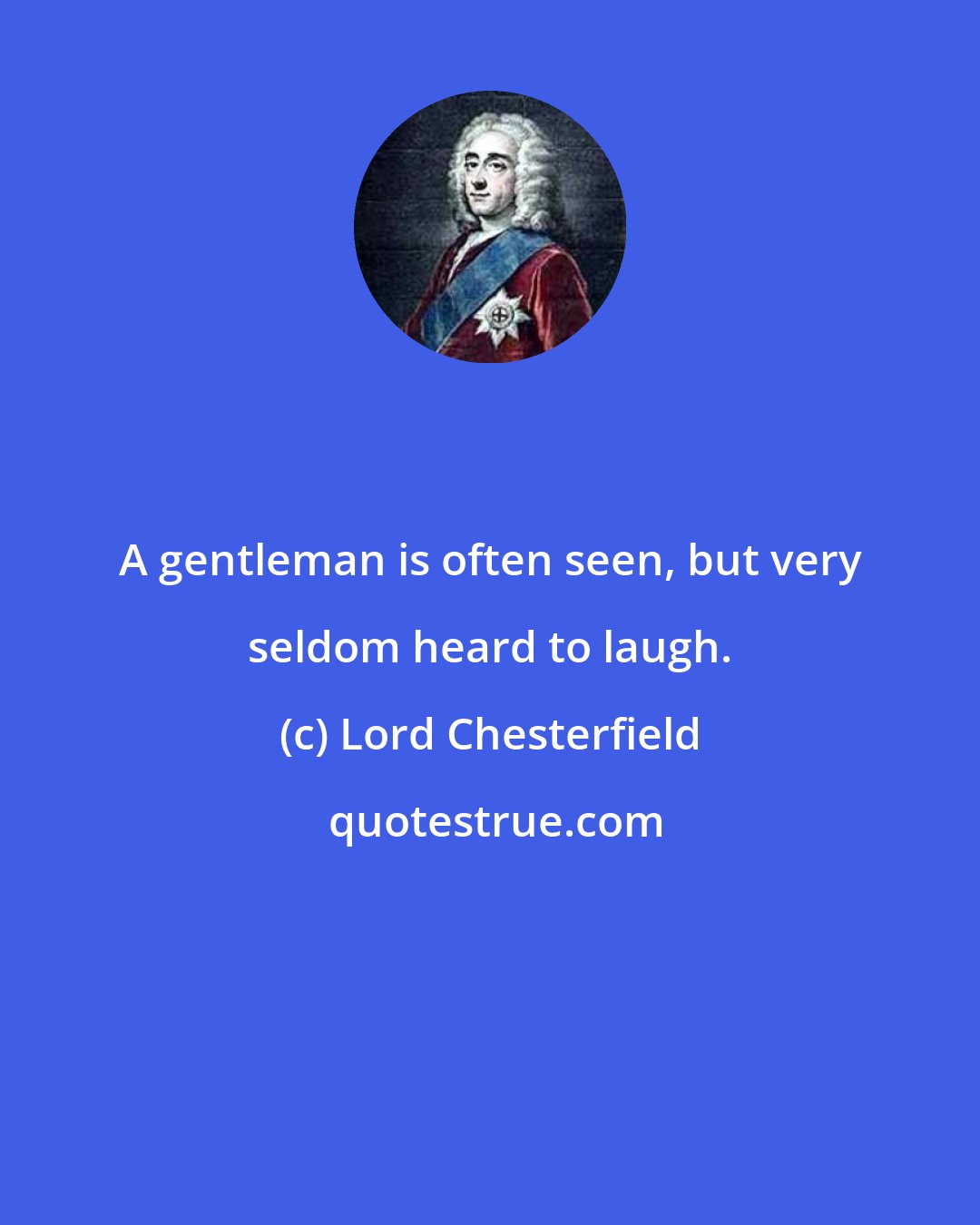 Lord Chesterfield: A gentleman is often seen, but very seldom heard to laugh.