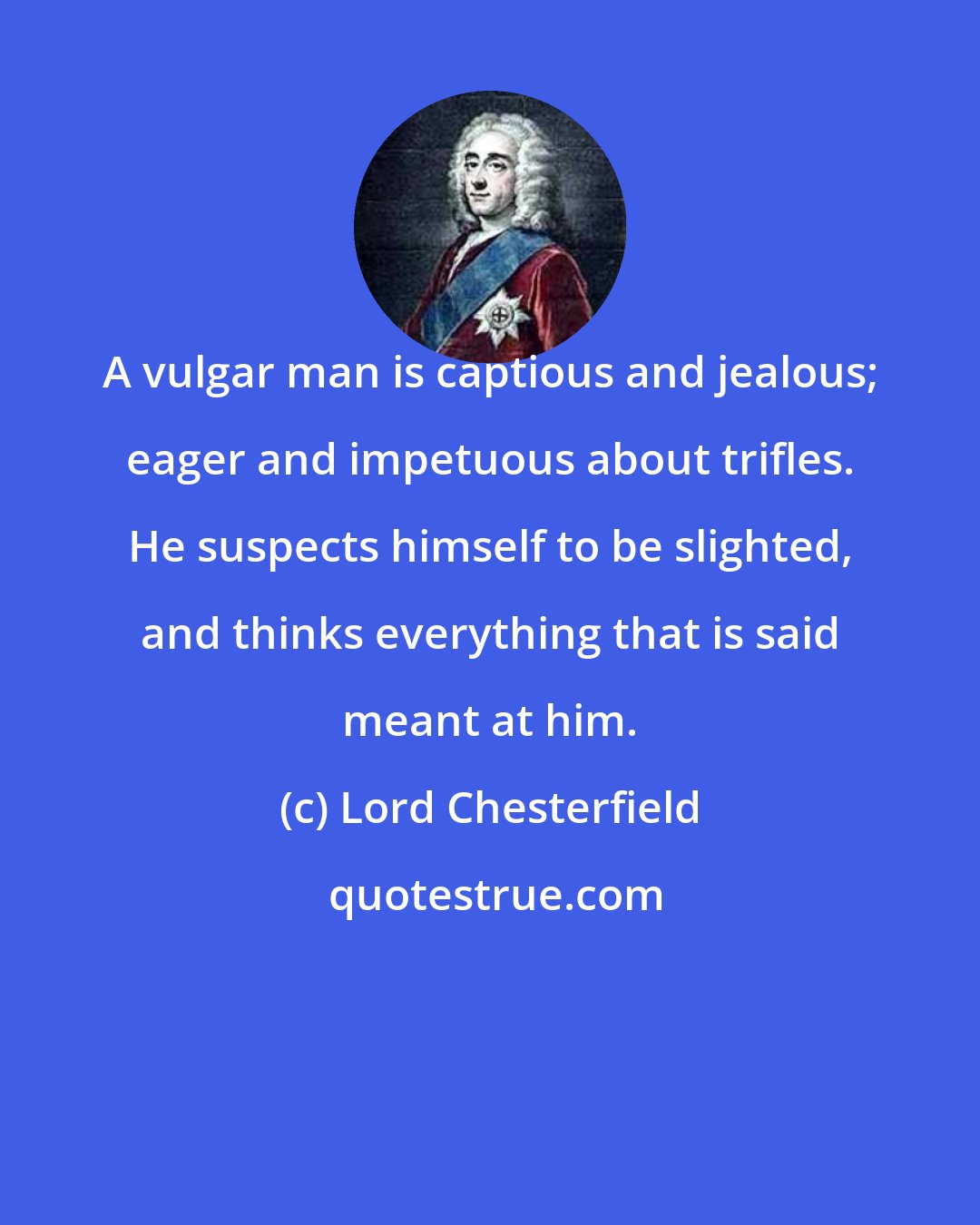 Lord Chesterfield: A vulgar man is captious and jealous; eager and impetuous about trifles. He suspects himself to be slighted, and thinks everything that is said meant at him.