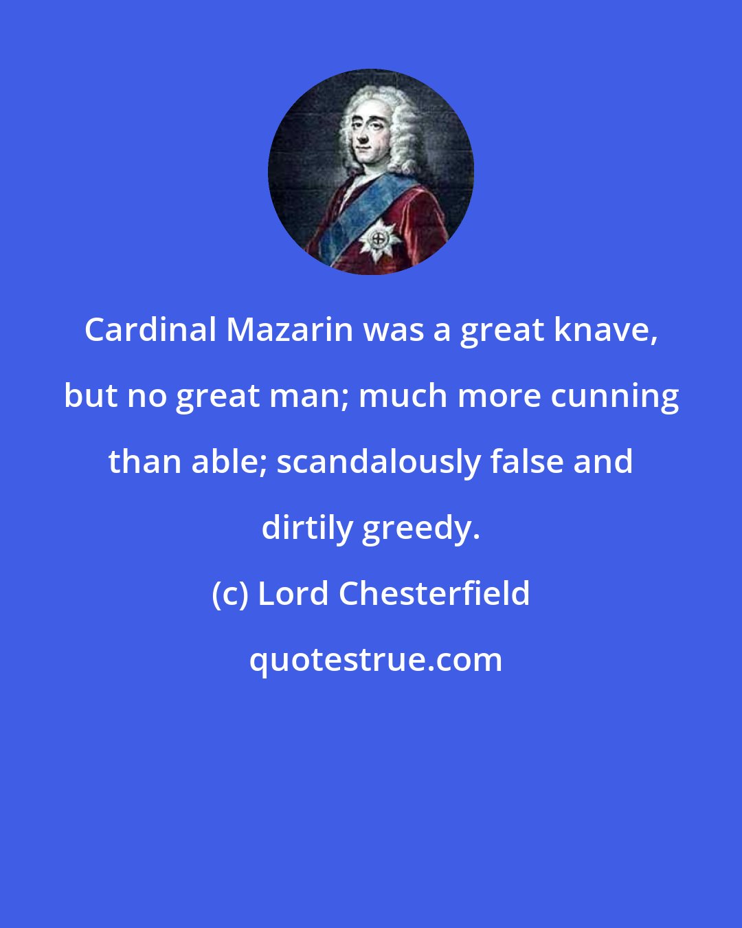 Lord Chesterfield: Cardinal Mazarin was a great knave, but no great man; much more cunning than able; scandalously false and dirtily greedy.