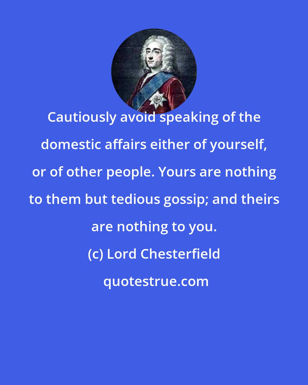 Lord Chesterfield: Cautiously avoid speaking of the domestic affairs either of yourself, or of other people. Yours are nothing to them but tedious gossip; and theirs are nothing to you.