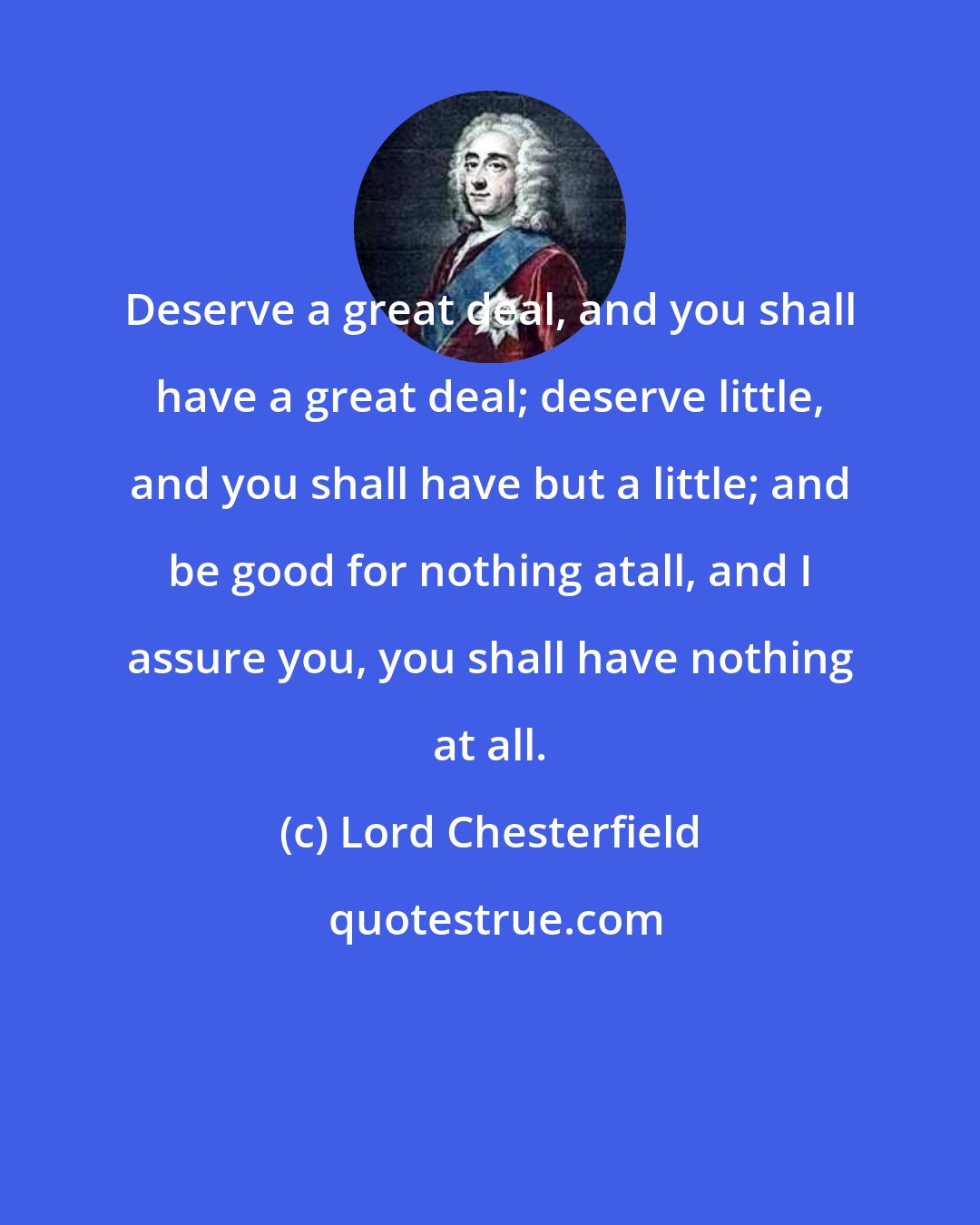 Lord Chesterfield: Deserve a great deal, and you shall have a great deal; deserve little, and you shall have but a little; and be good for nothing atall, and I assure you, you shall have nothing at all.