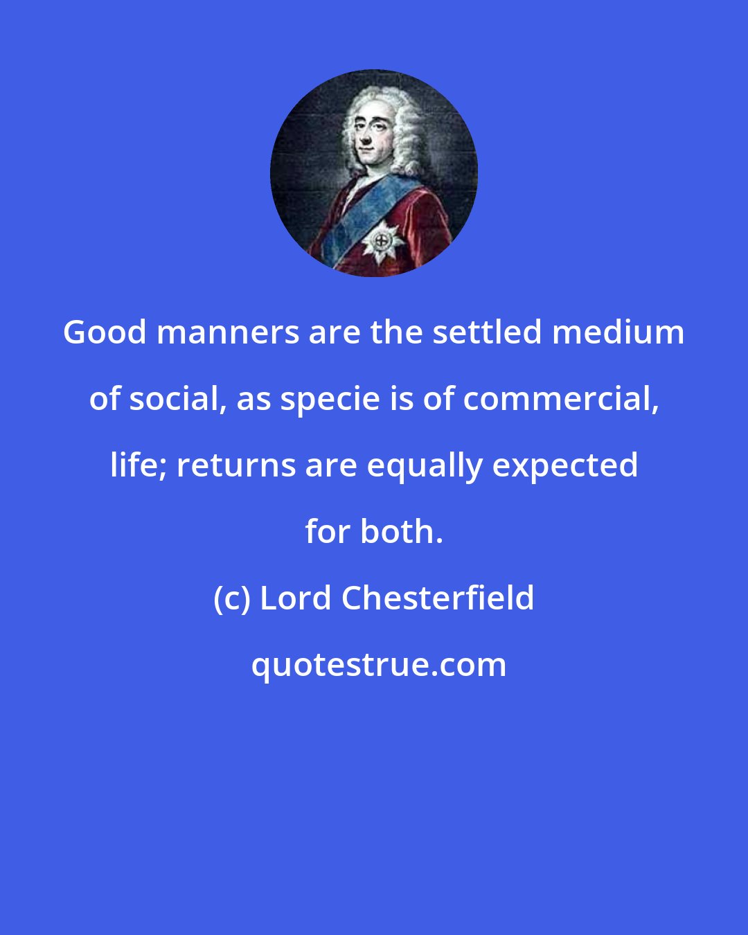 Lord Chesterfield: Good manners are the settled medium of social, as specie is of commercial, life; returns are equally expected for both.