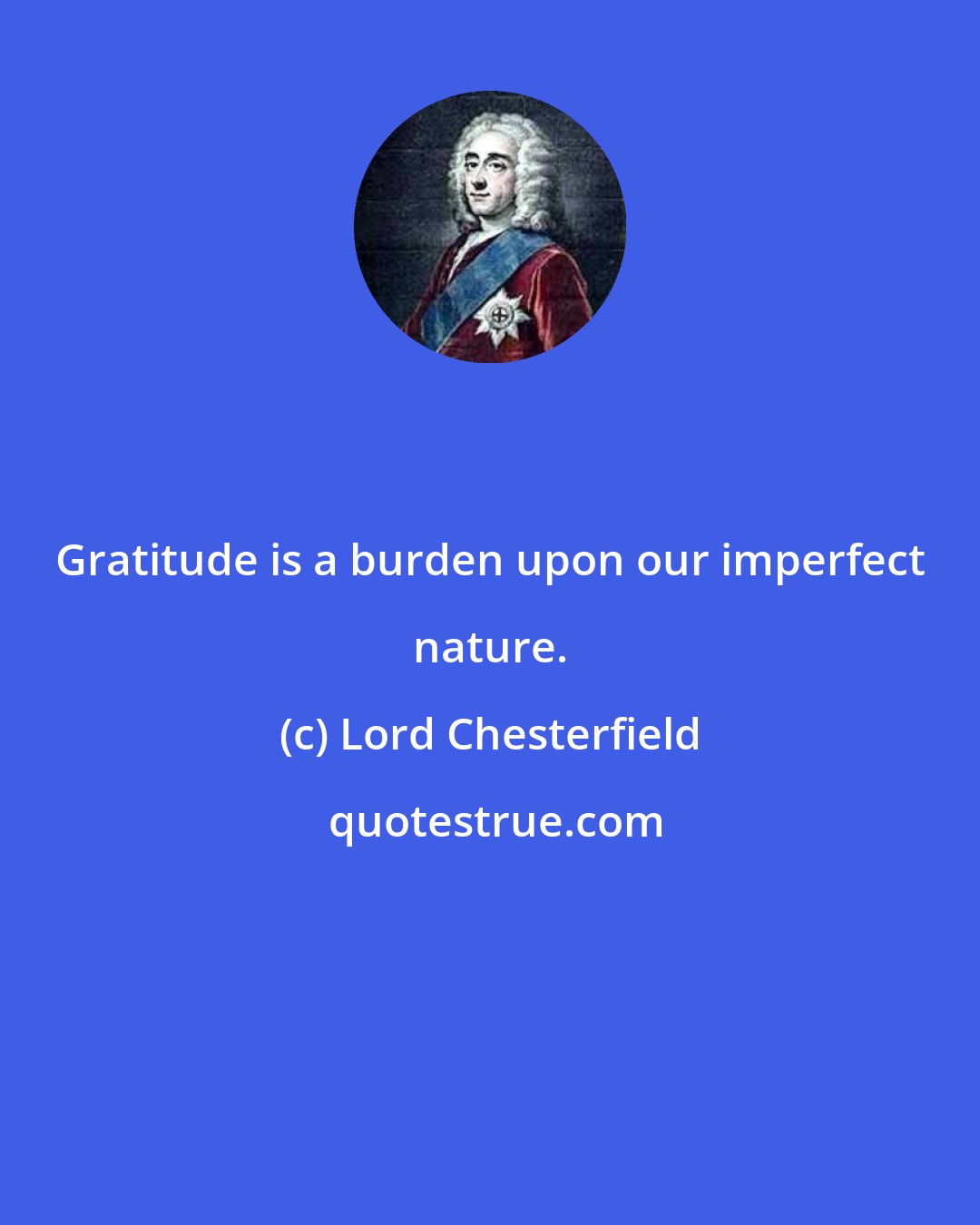 Lord Chesterfield: Gratitude is a burden upon our imperfect nature.