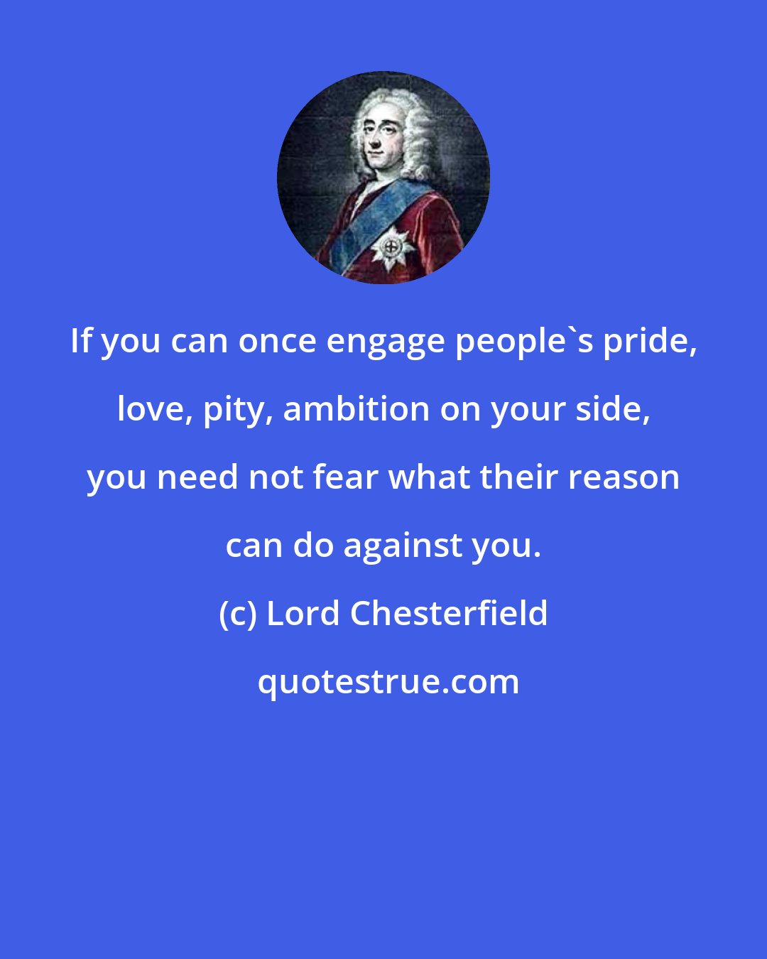 Lord Chesterfield: If you can once engage people's pride, love, pity, ambition on your side, you need not fear what their reason can do against you.